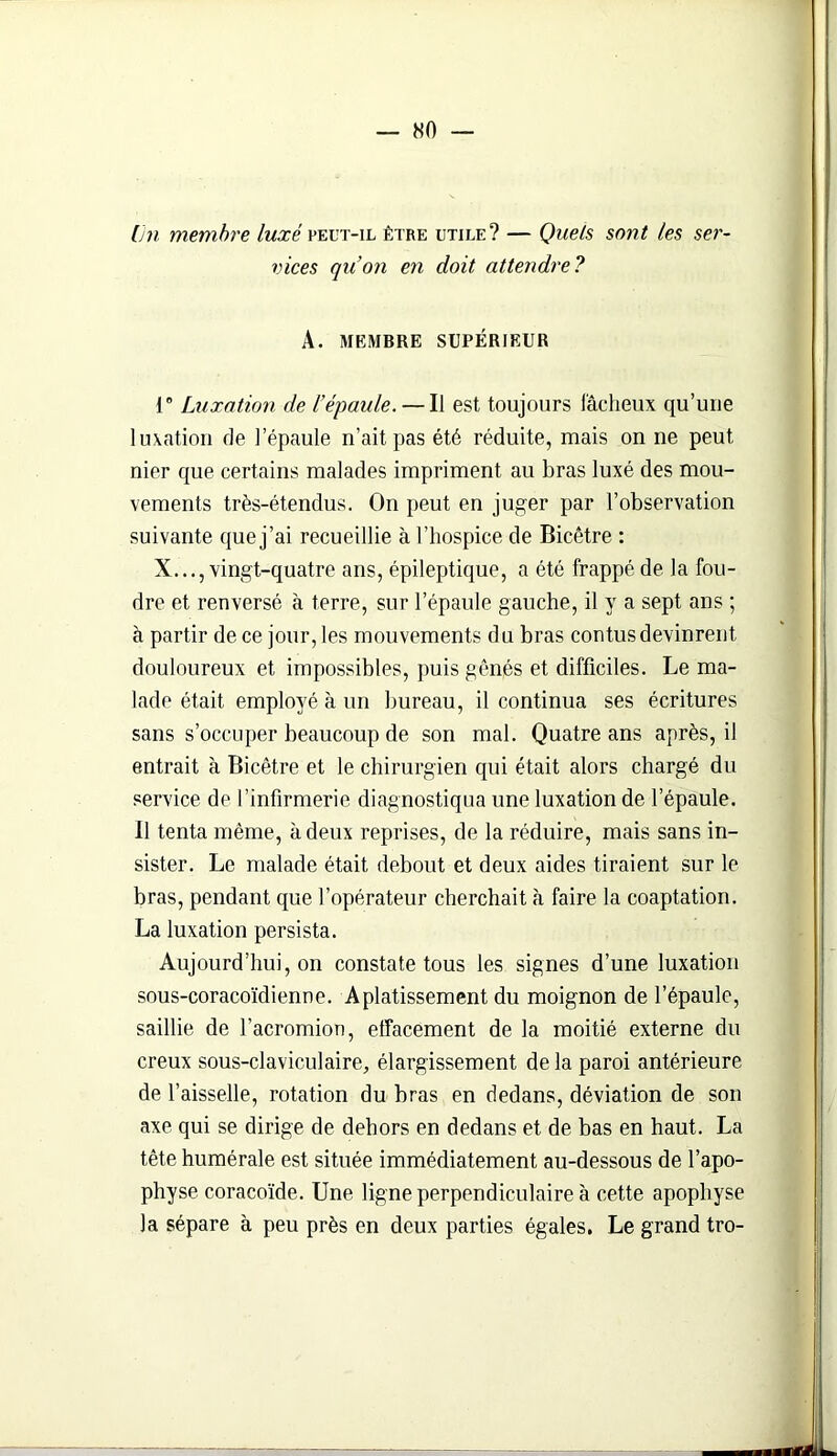 lin membre luxé peut-il être utile? — Quels sont tes ser- vices quon en doit attendre? A. MEMBRE SUPÉRIEUR 1° Luxation de l’épaule. — Il est toujours fâcheux qu’une luxation de l’épaule n’ait pas été réduite, mais on ne peut nier que certains malades impriment au bras luxé des mou- vements très-étendus. On peut en juger par l’observation suivante quej’ai recueillie à l’hospice de Bicêtre : X..., vingt-quatre ans, épileptique, a été frappé de la fou- dre et renversé à terre, sur l’épaule gauche, il y a sept ans ; à partir de ce jour, les mouvements du bras contus devinrent, douloureux et impossibles, puis gênés et difficiles. Le ma- lade était employé à un bureau, il continua ses écritures sans s’occuper beaucoup de son mal. Quatre ans après, il entrait à Bicêtre et le chirurgien qui était alors chargé du service de l’infirmerie diagnostiqua une luxation de l’épaule. Il tenta même, à deux reprises, de la réduire, mais sans in- sister. Le malade était debout et deux aides tiraient sur le bras, pendant que l’opérateur cherchait à faire la coaptation. La luxation persista. Aujourd’hui, on constate tous les signes d’une luxation sous-coracoïdienne. Aplatissement du moignon de l’épaule, saillie de l’acromion, effacement de la moitié externe du creux sous-claviculaire, élargissement de la paroi antérieure de l’aisselle, rotation du bras en dedans, déviation de son axe qui se dirige de dehors en dedans et de bas en haut. La tête humérale est située immédiatement au-dessous de l’apo- physe coracoïde. Une ligne perpendiculaire à cette apophyse la sépare à peu près en deux parties égales. Le grand tro-