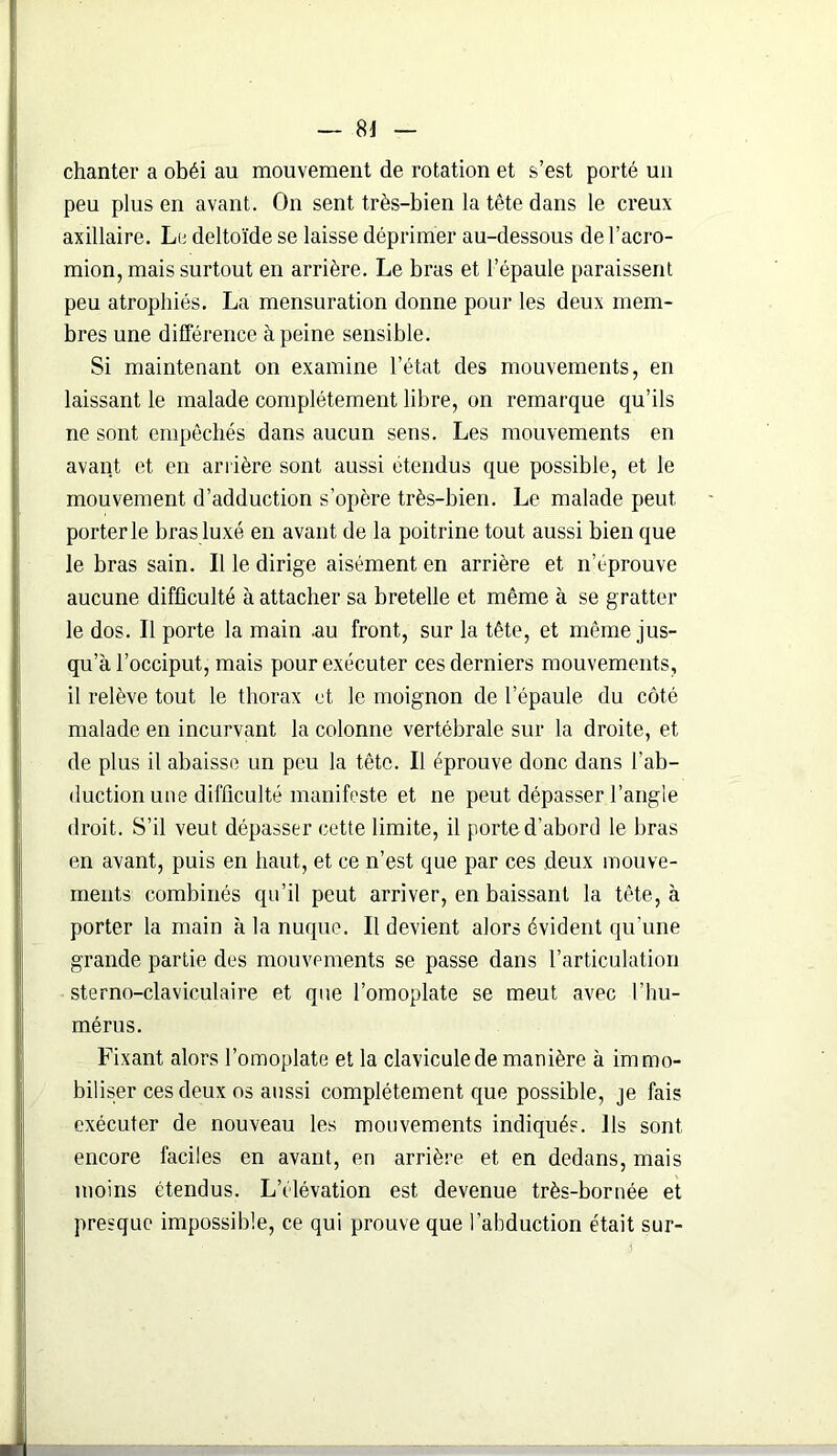 chanter a obéi au mouvement de rotation et s’est porté un peu plus en avant. On sent très-bien la tête dans le creux axillaire. Le deltoïde se laisse déprimer au-dessous de l’acro- mion, mais surtout en arrière. Le bras et l’épaule paraissent peu atrophiés. La mensuration donne pour les deux mem- bres une différence à peine sensible. Si maintenant on examine l’état des mouvements, en laissant le malade complètement libre, on remarque qu’ils ne sont empêchés dans aucun sens. Les mouvements en avant et en arrière sont aussi étendus que possible, et le mouvement d’adduction s’opère très-bien. Le malade peut porterie bras luxé en avant de la poitrine tout aussi bien que le bras sain. Il le dirige aisément en arrière et n’éprouve aucune difficulté à attacher sa bretelle et même à se gratter le dos. Il porte la main .au front, sur la tête, et même jus- qu’à l’occiput, mais pour exécuter ces derniers mouvements, il relève tout le thorax et le moignon de l’épaule du côté malade en incurvant la colonne vertébrale sur la droite, et de plus il abaisse un peu la tête. Il éprouve donc dans l’ab- duction une difficulté manifeste et ne peut dépasser l’angle droit. S’il veut dépasser cette limite, il porte d'abord le bras en avant, puis en haut, et ce n’est que par ces deux mouve- ments combinés qu’il peut arriver, en baissant la tête, à porter la main à la nuque. Il devient alors évident qu’une grande partie des mouvements se passe dans l’articulation sterno-claviculaire et que l’omoplate se meut avec l’hu- mérus. Fixant alors l’omoplate et la clavicule de manière à immo- biliser ces deux os aussi complètement que possible, je fais exécuter de nouveau les mouvements indiqués. Ils sont encore faciles en avant, en arrière et en dedans, mais moins étendus. L’élévation est devenue très-bornée et presque impossible, ce qui prouve que l’abduction était sur-