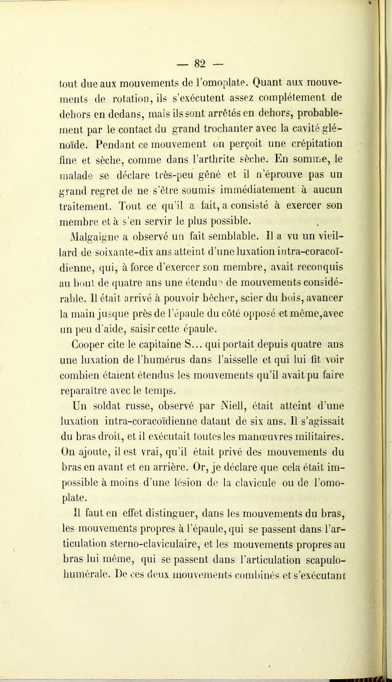 tout due aux mouvements de l’omoplate. Quant aux mouve- ments de rotation, ils s’exécutent assez complètement de dehors en dedans, mais ils sont arrêtés en dehors, probable- ment par le contact du grand trochanter avec la cavité glé- noïde. Pendant ce mouvement on perçoit une crépitation fine et sèche, comme dans l’arthrite sèche. En somme, le malade se déclare très-peu gêné et il n’éprouve pas un grand regret de ne s’être soumis immédiatement à aucun traitement. Tout ce qu’il a lait, a consisté à exercer son membre et à s’en servir le plus possible. Malgaigne a observé un fait semblable. Il a vu un vieil- lard de soixante-dix ans atteint d’une luxation intra-coracoï- dienne, qui, à force d’exercer son membre, avait reconquis au bout de quatre ans une étendu7' de mouvements considé- rable. Il était arrivé à pouvoir bêcher, scier du bois, avancer la main jusque près de l’épaule du côté opposé et même,avec un peu d’aide, saisir cette épaule. Cooper cite le capitaine S... qui portait depuis quatre ans une luxation de l’humérus dans l’aisselle et qui lui fit. voir combien étaient étendus les mouvements qu’il avait pu faire reparaître avec le temps. Un soldat russe, observé par Niell, était atteint d’une luxation intra-coracoïdienne datant de six ans. Il s’agissait du bras droit, et il exécutait toutes les manœuvres militaires. On ajoute, il est vrai, qu’il était privé des mouvements du bras en avant et en arrière. Or, je déclare que cela était im- possible à moins d’une lésion de la clavicule ou de l’omo- plate. Il faut en effet distinguer, dans les mouvements du bras, les mouvements propres à l’épaule, qui se passent dans l’ar- ticulation sterno-claviculaire, et les mouvements propres au bras lui même, qui se passent dans l’articulation scapulo- humérale. De ces deux mouvements combinés et s’exécutant