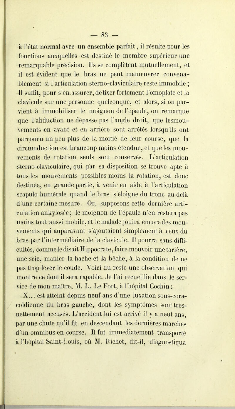 à l’état normal avec un ensemble parfait, il résulte pour les fonctions auxquelles est destiné le membre supérieur une remarquable précision. Ils se complètent mutuellement, et il est évident que le bras ne peut manœuvrer convena- blement si l’articulation sterno-claviculaire reste immobile ; 11 suffit, pour s’en.assurer, défixer fortement l’omoplate et la clavicule sur une personne quelconque, et alors, si on par- vient à immobiliser le moignon de l’épaule, on remarque que l’abduction ne dépasse pas l’angle droit, que lesmou- vements en avant et en arrière sont arrêtés lorsqu’ils ont parcouru un peu plus de la moitié de leur course, que la circumduction est beaucoup moins étendue, et que les mou- vements de rotation seuls sont conservés. L’articulation sterno-claviculaire, qui par sa disposition se trouve apte à tous les mouvements possibles moins la rotation, est donc destinée, en grande partie, à venir en aide à l’articulation scapulo humérale quand le bras s’éloigne du tronc au delà d’une certaine mesure. Or, supposons cette dernière arti- culation ankylosée; le moignon de l'épaule n’en restera pas moins tout aussi mobile, et le malade jouira encore des mou- vements qui auparavant s’ajoutaient simplement à ceux du bras par l’intermédiaire de la clavicule. Il pourra sans diffi- cultés, comme le disait Hippocrate, faire mouvoir une tarière, une scie, manier la hache et la bêche, à la condition de 11e pas trop lever le coude. Voici du reste une observation qui montre ce dont il sera capable. Je l’ai recueillie dans le ser- vice de mon maître, M. L. Le Fort, à l’hôpital Cochin : X... est atteint' depuis neuf ans d’une luxation sous-cora- coïdienne du bras gauche, dont les symptômes sont très- nettement accusés. L’accident lui est arrivé il y a neuf ans, par une chute qu’il fit en descendant les dernières marches d’un omnibus en course. Il fut immédiatement transporté à l’hôpital Saint-Louis, où M. Hichet, dit-il, diagnostiqua