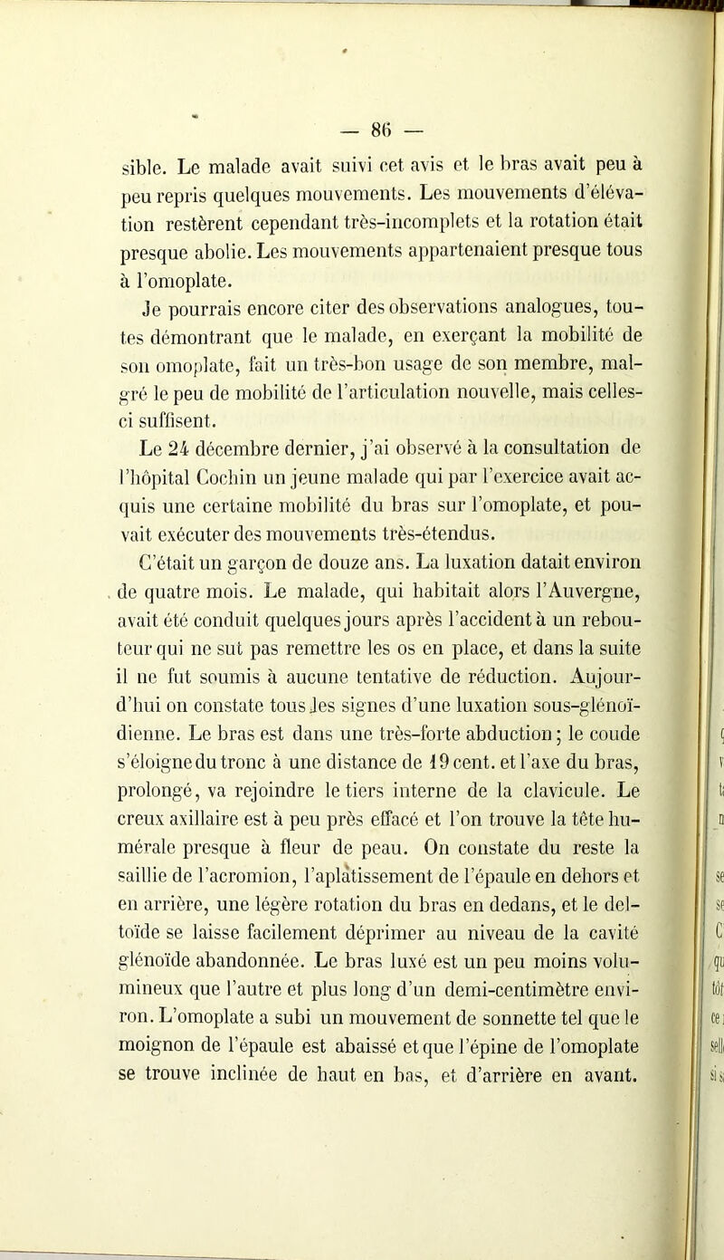 sible. Le malade avait suivi cet avis et le bras avait peu à peu repris quelques mouvements. Les mouvements d’éléva- tion restèrent cependant très-incomplets et la rotation était presque abolie. Les mouvements appartenaient presque tous à l’omoplate. Je pourrais encore citer des observations analogues, tou- tes démontrant que le malade, en exerçant la mobilité de son omoplate, fait un très-bon usage de son membre, mal- gré le peu de mobilité de l’articulation nouvelle, mais celles- ci suffisent. Le 24 décembre dernier, j’ai observé à la consultation de l’hôpital Cochin un jeune malade qui par l’exercice avait ac- quis une certaine mobilité du bras sur l’omoplate, et pou- vait exécuter des mouvements très-étendus. C’était un garçon de douze ans. La luxation datait environ de quatre mois. Le malade, qui habitait alors l’Auvergne, avait été conduit quelques jours après l’accident à un rebou- teur qui ne sut pas remettre les os en place, et dans la suite il ne fut soumis à aucune tentative de réduction. Aujour- d’hui on constate tous Jes signes d’une luxation sous-glénoï- dienne. Le bras est dans une très-forte abduction ; le coude s’éloigne du tronc à une distance de 19 cent, et l’axe du bras, prolongé, va rejoindre le tiers interne de la clavicule. Le creux axillaire est à peu près effacé et l’on trouve la tête hu- mérale presque à fleur de peau. On constate du reste la saillie de l’acromion, l’aplatissement de l’épaule en dehors et en arrière, une légère rotation du bras en dedans, et le del- toïde se laisse facilement déprimer au niveau de la cavité glénoïde abandonnée. Le bras luxé est un peu moins volu- mineux que l’autre et plus long d’un demi-centimètre envi- ron. L’omoplate a subi un mouvement de sonnette tel que le moignon de l’épaule est abaissé et que l’épine de l’omoplate se trouve inclinée de haut en bas, et d’arrière en avant.