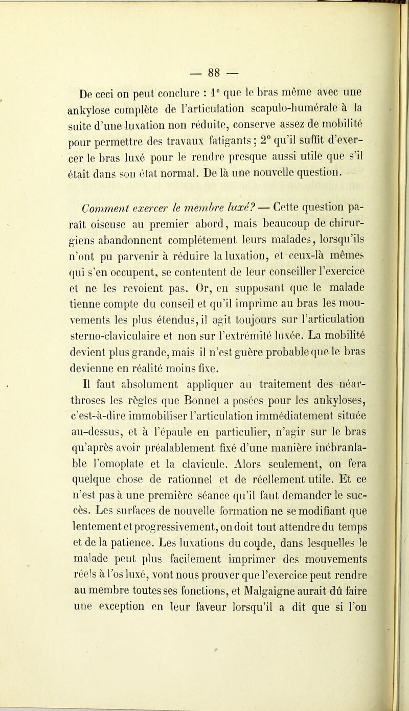 De ceci on peut conclure : 1° que le bras même avec une ankylosé complète de l’articulation scapulo-humérale à la suite d’une luxation non réduite, conserve assez de mobilité pour permettre des travaux fatigants; 2° qu’il suffit d’exer- cer le bras luxé pour le rendre presque aussi utile que s’il était dans son état normal. De là une nouvelle question. Comment exercer le membre luxé?— Cette question pa- raît oiseuse au premier abord, mais beaucoup de chirur- giens abandonnent complètement leurs malades, lorsqu’ils n’ont pu parvenir à réduire la luxation, et ceux-là mêmes qui s’en occupent, se contentent de leur conseiller l’exercice et ne les revoient pas. Or, en supposant que le malade tienne compte du conseil et qu’il imprime au bras les mou- vements les plus étendus, il agit toujours sur l’articulation sterno-claviculaire et non sur l’extrémité luxée. La mobilité devient plus grande, mais il n’est guère probable que le bras devienne en réalité moins fixe. Il faut absolument appliquer au traitement des néar- throses les règles que Bonnet a posées pour les ankylosés, c’est-à-dire immobiliser l’articulation immédiatement située au-dessus, et à l’épaule en particulier, n’agir sur le bras qu’après avoir préalablement fixé d’une manière inébranla- ble l’omoplate et la clavicule. Alors seulement, on fera quelque chose de rationnel et de réellement utile. Et ce n’est pas à une première séance qu’il faut demander le suc- cès. Les surfaces de nouvelle formation ne se modifiant que lentement et progressivement, on doit tout attendredu temps et de la patience. Les luxations du coude, dans lesquelles le malade peut plus facilement imprimer des mouvements réels à l’os luxé, vont nous prouver que l’exercice peut rendre au membre toutes ses fonctions, et Malgaigne aurait dû faire une exception en leur faveur lorsqu’il a dit que si l’on