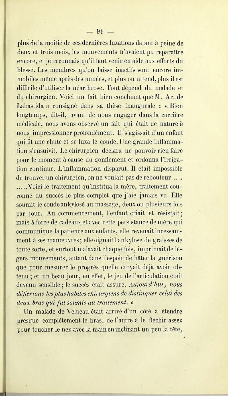 plus de la moitié de ces dernières luxations datant à peine de deux et trois mois, les mouvements n’avaient pu reparaître encore, et je reconnais qu’il faut venir en aide aux efforts du blessé. Les membres qu’on laisse inactifs sont encore im- mobiles même après des années, et plus on attend,plus il est difficile d’utiliser la néarthrose. Tout dépend du malade et du chirurgien. Voici un fait bien concluant que M. Ar. de Labastida a consigné dans sa thèse inaugurale : « Bien longtemps, dit-il, avant de nous engager dans la carrière médicale, nous avons observé un fait qui était de nature à nous impressionner profondément. Il s’agissait d’un enfant qui fit une chute et se luxa le coude. Une grande inflamma- tion s’ensuivit. Le chirurgien déclara ne pouvoir rien faire pour le moment à cause du gonflement et ordonna l’irriga- tion continue. L’inflammation disparut. Il était impossible de trouver un chirurgien, on ne voulait pas de rebouteur Voici le traitement qu’institua la mère, traitement cou- ronné du succès le plus complet que j’aie jamais vu. Elle soumit le coude ankylosé au massage, deux ou plusieurs fois par jour. Au commencement, l’enfant criait et résistait; mais à force de cadeaux et avec cette persistance de mère qui communique la patience aux enfants, elle revenait incessam- ment à ses manœuvres; elle oignait l’ankylose de graisses de toute sorte, et surtout malaxait chaque fois, imprimait de lé- gers mouvements, autant dans l’espoir de hâter la guérison que pour mesurer le progrès quelle croyait déjà avoir ob- tenu ; et un beau jour, en effet, le jeu de l’articulation était devenu sensible; le succès était assuré. Aujourd'hui, nous défierions les plus habiles chirurgiens de distinguer celui des deux bras qui fut soumis au traitement, a Un malade de Velpeau était arrivé d’un côté à étendre presque complètement le bras, de l’autre à le fléchir assez pour toucher le nez avec la main en inclinant un peu la tête,
