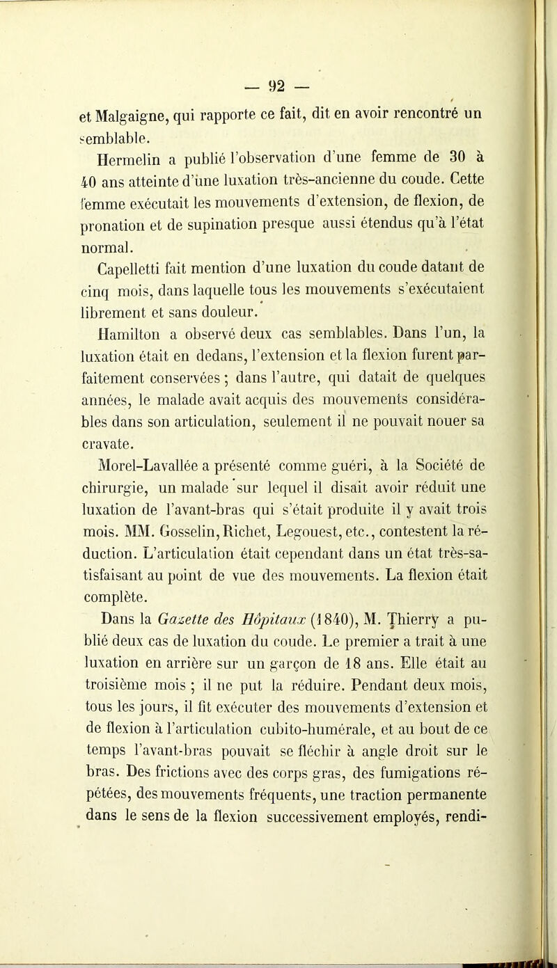 et Malgaigne, qui rapporte ce fait, dit en avoir rencontré un semblable. Hermelin a publié l’observation d’une femme de 30 à 40 ans atteinte d’ùne luxation très-ancienne du coude. Cette femme exécutait les mouvements d’extension, de flexion, de pronation et de supination presque aussi étendus qu à l’état normal. Capelletti fait mention d’une luxation du coude datant de cinq mois, dans laquelle tous les mouvements s’exécutaient librement et sans douleur. Hamilton a observé deux cas semblables. Dans l’un, la luxation était en dedans, l’extension et la flexion furent par- faitement conservées ; dans l’autre, qui datait de quelques années, le malade avait acquis des mouvements considéra- bles dans son articulation, seulement il ne pouvait nouer sa cravate. Morel-Lavallée a présenté comme guéri, à la Société de chirurgie, un malade sur lequel il disait avoir réduit une luxation de l’avant-bras qui s’était produite il y avait trois mois. MM. Gosselin,Richet, Legouest, etc., contestent la ré- duction. L’articulation était cependant dans un état très-sa- tisfaisant au point de vue des mouvements. La flexion était complète. Dans la Gazette des Hôpitaux (1840), M. Thierry a pu- blié deux cas de luxation du coude. Le premier a trait à une luxation en arrière sur un garçon de 18 ans. Elle était au troisième mois ; il rie put la réduire. Pendant deux mois, tous les jours, il fit exécuter des mouvements d’extension et de flexion à l’articulation cubito-humérale, et au bout de ce temps l’avant-bras pouvait se fléchir à angle droit sur le bras. Des frictions avec des corps gras, des fumigations ré- pétées, des mouvements fréquents, une traction permanente dans le sens de la flexion successivement employés, rendi-