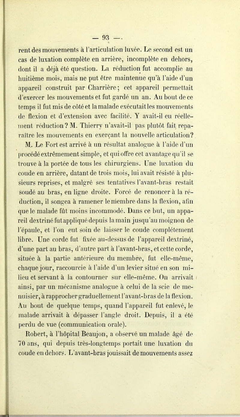 rent des mouvements à l’articulation luxée. Le second est un cas de luxation complète en arrière, incomplète en dehors, dont il a déjà été question. La réduction fut accomplie au huitième mois, mais ne put être maintenue qu a l’aide d’un appareil construit par Charrière; cet appareil permettait d’exercer les mouvements et fut gardé un an. Au bout de ce temps il fut mis de côté et la malade exécutait les mouvements de flexion et d’extension avec facilité. Y avait-il eu réelle- ment réduction? M. Thierry n’avait-il pas plutôt fait repa- raître les mouvements en exerçant la nouvelle articulation? M.. Le Fort est arrivé à un résultat analogue à l’aide d’un procédé extrêmement simple, et qui offre cet avantage qu’il se trouve à la portée de tous les chirurgiens. Une luxation du coude en arrière, datant de trois mois, lui avait résisté à plu- sieurs reprises, et malgré ses tentatives l’avant-bras restait soudé au bras, en ligne droite. Forcé de renoncer à la ré- duction, il songea à ramener le membre dans la flexion, afin que le malade fût moins incommodé. Dans ce but, un appa- reil dextrinéfutappliqué depuis la main jusqu’au moignon de l’épaule, et l’on eut soin de laisser le coude complètement libre. Une corde fut fixée au-dessus de l’appareil dextriné, d’une part au bras, d’autre part à l’avant-bras, et cette corde, située à la partie antérieure du membre, fut elle-même, chaque jour, raccourcie à l’aide d’un levier situé en son mi- lieu et servant à la contourner sur elle-même. On arrivait ainsi, par un mécanisme analogue à celui de la scie de me- nuisier, à rapprocher graduellement l’avant-bras de la flexion. Au bout de quelque temps, quand l’appareil fut enlevé, le malade arrivait à dépasser l’angle droit. Depuis, il a été perdu de vue (communication orale). Robert, à l’hôpital Beaujon, a observé un malade âgé de 70 ans, qui depuis très-longtemps portait une luxation du coude en dehors. L’avant-bras jouissait de mouvements assez