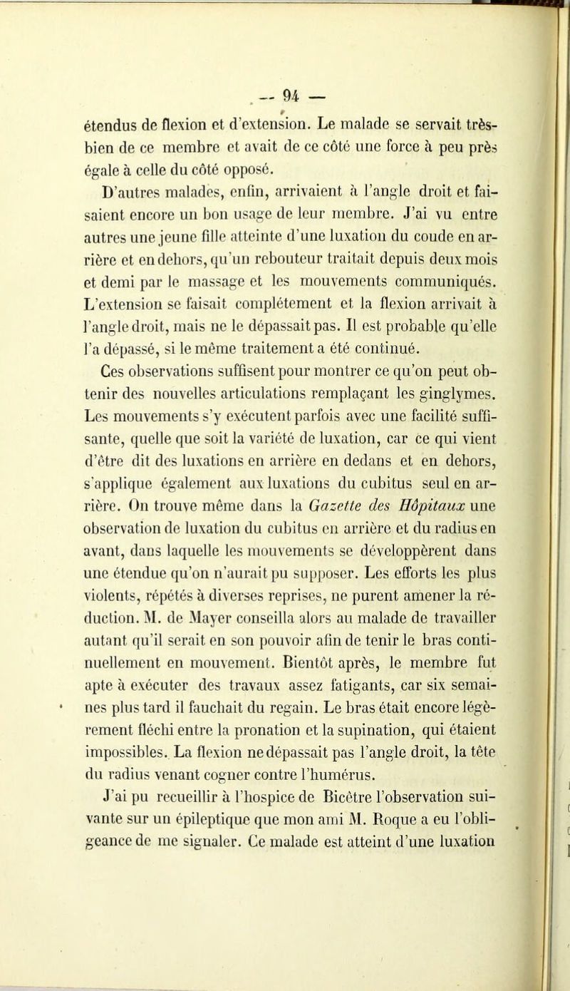 étendus de flexion et d’extension. Le malade se servait très- bien de ce membre et avait de ce côté une force à peu près égale à celle du côté opposé. D’autres malades, enfin, arrivaient à l’angle droit et fai- saient encore un bon usage de leur membre. J’ai vu entre autres une jeune fille atteinte d’une luxation du coude en ar- rière et en dehors, qu’un rebouteur traitait depuis deux mois et demi par le massage et les mouvements communiqués. L’extension se faisait complètement et la flexion arrivait à l’angle droit, mais ne le dépassait pas. Il est probable qu’elle l’a dépassé, si le même traitement a été continué. Ces observations suffisent pour montrer ce qu’on peut ob- tenir des nouvelles articulations remplaçant les ginglymes. Les mouvements s’y exécutent parfois avec une facilité suffi- sante, quelle que soit la variété de luxation, car ce qui vient d’être dit des luxations en arrière en dedans et en dehors, s’applique également aux luxations du cubitus seul en ar- rière. On trouve même dans la Gazette des Hôpitaux une observation de luxation du cubitus en arrière et du radius en avant, dans laquelle les mouvements se développèrent dans une étendue qu’on n’aurait pu supposer. Les efforts les plus violents, répétés à diverses reprises, ne purent amener la ré- duction. M. de Mayer conseilla alors au malade de travailler autant qu’il serait en son pouvoir afin de tenir le bras conti- nuellement en mouvement. Bientôt après, le membre fut apte à exécuter des travaux assez fatigants, car six semai- nes plus tard il fauchait du regain. Le bras était encore légè- rement fléchi entre la pronation et la supination, qui étaient impossibles. La flexion ne dépassait pas l’angle droit, la tête du radius venant cogner contre l’humérus. J’ai pu recueillir à l’hospice de Bicêtre l’observation sui- vante sur un épileptique que mon ami M. Roque a eu l’obli- geance de me signaler. Ce malade est atteint d’une luxation