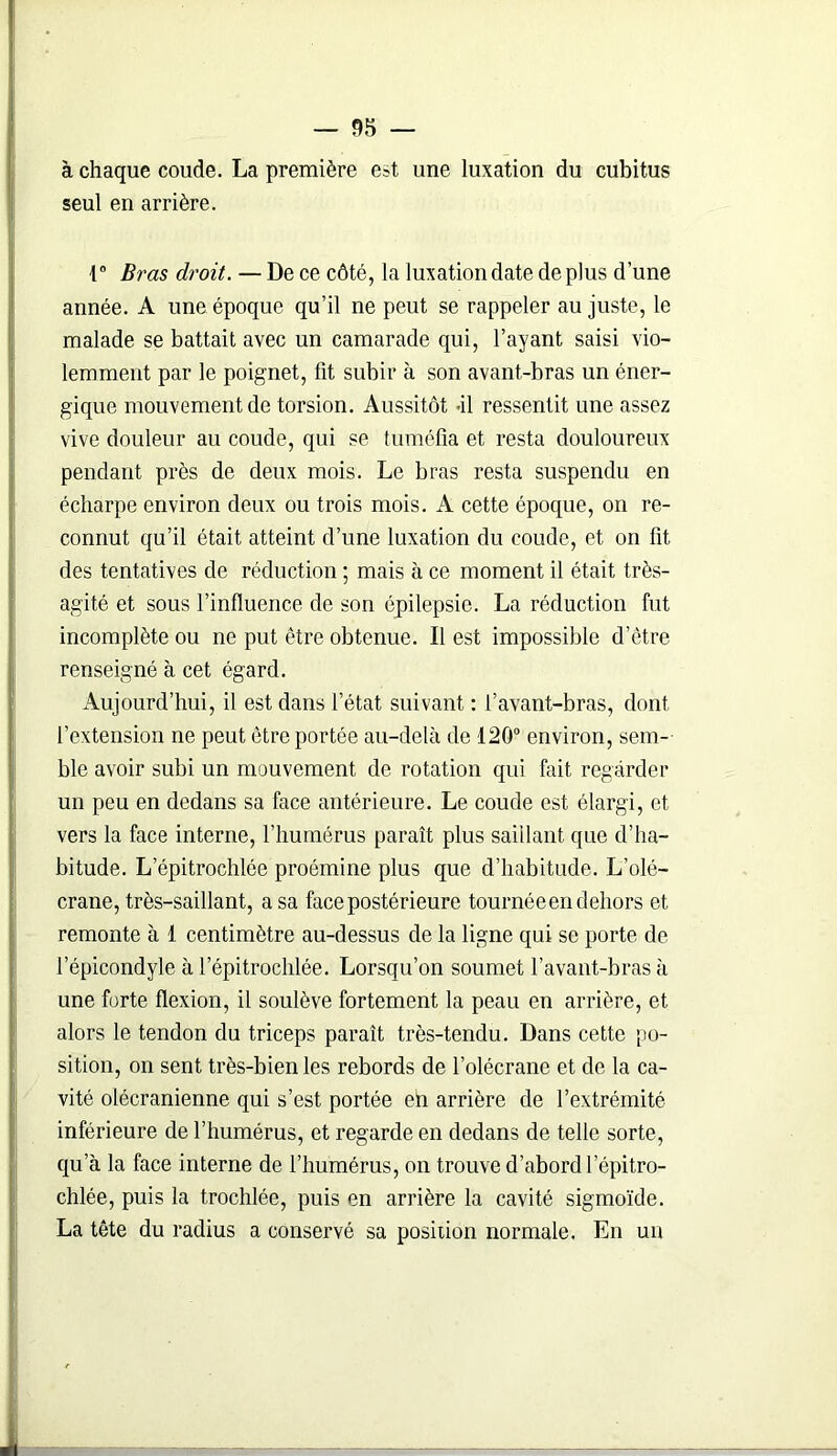 à chaque coude. La première est une luxation du cubitus seul en arrière. 1° Bras droit. — De ce côté, la luxation date de plus d’une année. A une époque qu’il ne peut se rappeler au juste, le malade se battait avec un camarade qui, l’ayant saisi vio- lemment par le poignet, fit subir à son avant-bras un éner- gique mouvement de torsion. Aussitôt -il ressentit une assez vive douleur au coude, qui se tuméfia et resta douloureux pendant près de deux mois. Le bras resta suspendu en écharpe environ deux ou trois mois. A cette époque, on re- connut qu’il était atteint d’une luxation du coude, et on fit des tentatives de réduction ; mais à ce moment il était très- agité et sous 1’infiuence de son épilepsie. La réduction fut incomplète ou ne put être obtenue. Il est impossible d’être renseigné à cet égard. Aujourd’hui, il est dans l’état suivant : l’avant-bras, dont l’extension ne peut être portée au-delà de 120° environ, sem- ble avoir subi un mouvement de rotation qui fait regarder un peu en dedans sa face antérieure. Le coude est élargi, et vers la face interne, l’humérus paraît plus saillant que d’ha- bitude. L’épitrochlée proémine plus que d’habitude. L’olé- crane, très-saillant, a sa face postérieure tournée en dehors et remonte à 1 centimètre au-dessus de la ligne qui se porte de l’épicondyle à l’épitrochlée. Lorsqu’on soumet l’avant-bras à une forte flexion, il soulève fortement la peau en arrière, et alors le tendon du triceps paraît très-tendu. Dans cette po- sition, on sent très-bien les rebords de l’olécrane et de la ca- vité olécranienne qui s’est portée eh arrière de l’extrémité inférieure de l’humérus, et regarde en dedans de telle sorte, qu’à la face interne de l’humérus, on trouve d’abord lepitro- chlée, puis la trochlée, puis en arrière la cavité sigmoïde. La tête du radius a conservé sa position normale. En un J