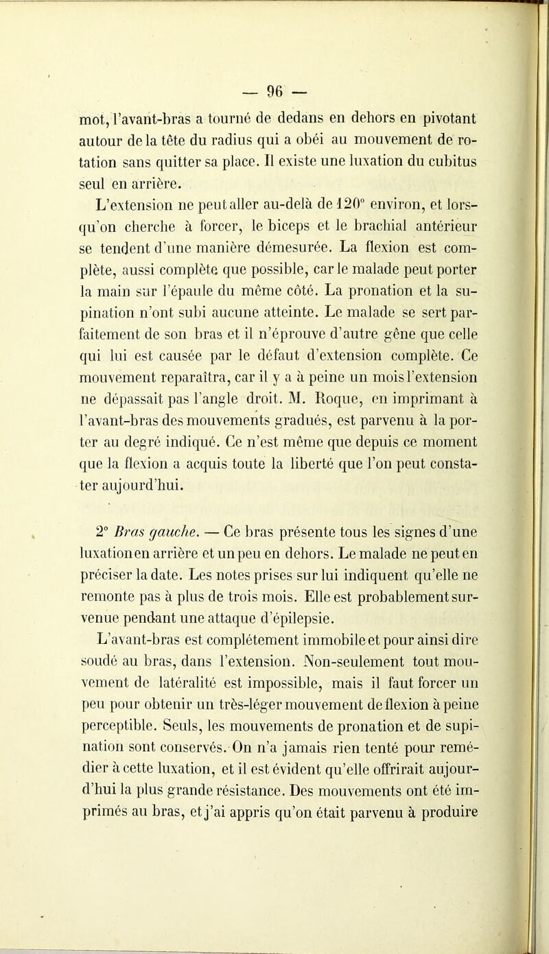 mot, l’avant-bras a tourné de dedans en dehors en pivotant autour delà tête du radius qui a obéi au mouvement de ro- tation sans quitter sa place. 11 existe une luxation du cubitus seul en arrière. L’extension ne peut aller au-delà de 120 environ, et lors- qu’on cherche à forcer, le biceps et le brachial antérieur se tendent d’une manière démesurée. La flexion est com- plète, aussi complète que possible, car le malade peut porter la main sur l’épaule du même côté. La pronation et la su- pination n’ont subi aucune atteinte. Le malade se sert par- faitement de son bras et il n’éprouve d’autre gêne que celle qui lui est causée par le défaut d’extension complète. Ce mouvement reparaîtra, car il y a à peine un mois l’extension ne dépassait pas l’angle droit. M. Roque, en imprimant à l’avant-bras des mouvements gradués, est parvenu à la por- ter au degré indiqué. Ce n’est même que depuis ce moment que la flexion a acquis toute la liberté que l’on peut consta- ter aujourd’hui. 2° Bras gauche. — Ce bras présente tous les signes d’une luxation en arrière et un peu en dehors. Le malade ne peut en préciser la date. Les notes prises sur lui indiquent qu’elle ne remonte pas à plus de trois mois. Elle est probablement sur- venue pendant une attaque d’épilepsie. L’avant-bras est complètement immobile et pour ainsi dire soudé au bras, dans l’extension. Non-seulement tout mou- vement de latéralité est impossible, mais il faut forcer un peu pour obtenir un très-léger mouvement de flexion à peine perceptible. Seuls, les mouvements de pronation et de supi- nation sont conservés. On n’a jamais rien tenté pour remé- dier à cette luxation, et il est évident qu’elle offrirait aujour- d’hui la plus grande résistance. Des mouvements ont été im- primés au bras, etj’ai appris qu’on était parvenu à produire