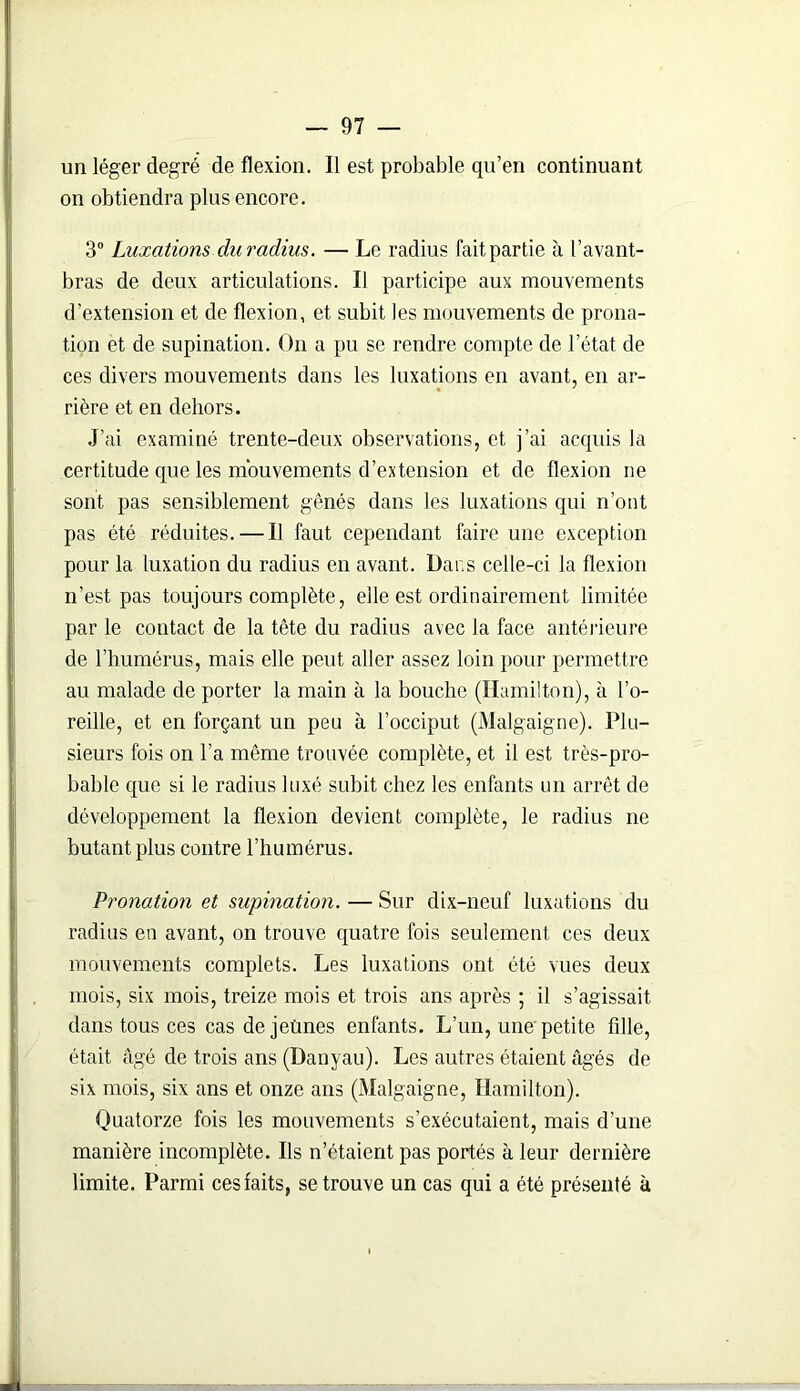 un léger degré de flexion. Il est probable qu’en continuant on obtiendra plus encore. 3° Luxations du radius. — Le radius faitpartie à l’avant- bras de deux articulations. Il participe aux mouvements d’extension et de flexion, et subit les mouvements de prona- tion et de supination. On a pu se rendre compte de l’état de ces divers mouvements dans les luxations en avant, en ar- rière et en dehors. J’ai examiné trente-deux observations, et j’ai acquis la certitude que les mouvements d’extension et de flexion ne sont pas sensiblement gênés dans les luxations qui n’ont pas été réduites. — Il faut cependant faire une exception pour la luxation du radius en avant. Dans celle-ci la flexion n’est pas toujours complète, elle est ordinairement limitée par le contact de la tête du radius avec la face antérieure de l’humérus, mais elle peut aller assez loin pour permettre au malade de porter la main à la bouche (Hamilton), à l’o- reille, et en forçant un peu à l’occiput (Malgaigne). Plu- sieurs fois on l’a même trouvée complète, et il est très-pro- bable que si le radius luxé subit chez les enfants un arrêt de développement la flexion devient complète, le radius ne butant plus contre l’humérus. Pronation et supination. — Sur dix-neuf luxations du radius en avant, on trouve quatre fois seulement ces deux mouvements complets. Les luxations ont été vues deux mois, six mois, treize mois et trois ans après ; il s’agissait dans tous ces cas de jeûnes enfants. L’un, une petite fdle, était âgé de trois ans (Danyau). Les autres étaient âgés de six mois, six ans et onze ans (Malgaigne, Hamilton). Quatorze fois les mouvements s’exécutaient, mais d’une manière incomplète. Ils n’étaient pas portés à leur dernière limite. Parmi ces faits, se trouve un cas qui a été présenté à