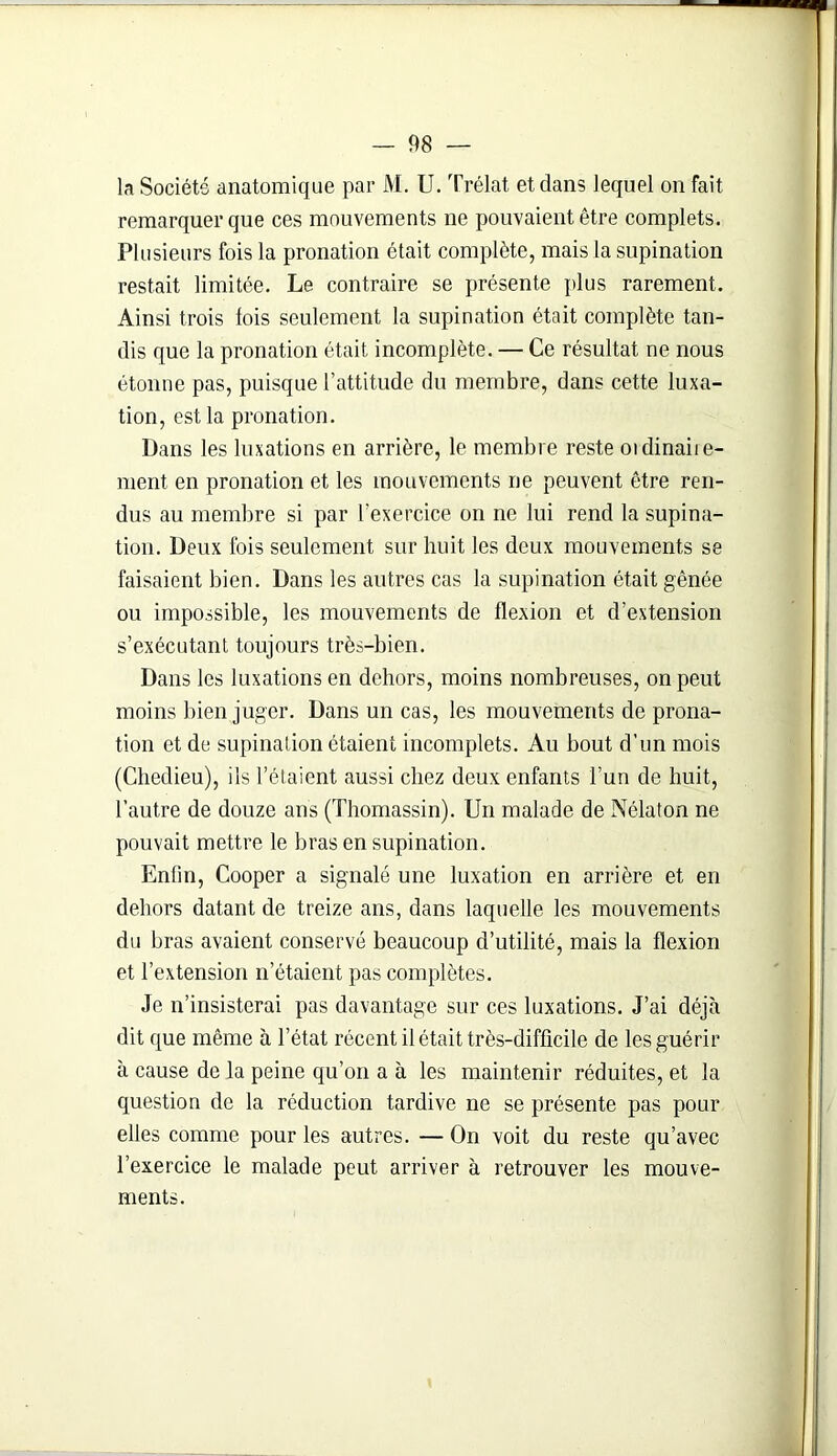 la Société anatomique par M. U. Trélat et dans lequel on fait remarquer que ces mouvements ne pouvaient être complets. Plusieurs fois la pronation était complète, mais la supination restait limitée. Le contraire se présente plus rarement. Ainsi trois lois seulement la supination était complète tan- dis que la pronation était incomplète. — Ce résultat ne nous étonne pas, puisque l’attitude du membre, dans cette luxa- tion, est la pronation. Dans les luxations en arrière, le membre reste oïdinaiie- ment en pronation et les mouvements ne peuvent être ren- dus au membre si par l'exercice on ne lui rend la supina- tion. Deux fois seulement sur huit les deux mouvements se faisaient bien. Dans les autres cas la supination était gênée ou impossible, les mouvements de flexion et d’extension s’exécutant toujours très-bien. Dans les luxations en dehors, moins nombreuses, on peut moins bien juger. Dans un cas, les mouvements de prona- tion et de supination étaient incomplets. Au bout d’un mois (Chedieu), ils l’étaient aussi chez deux enfants l’un de huit, l’autre de douze ans (Thomassin). Un malade de Nélaton ne pouvait mettre le bras en supination. Enfin, Cooper a signalé une luxation en arrière et en dehors datant de treize ans, dans laquelle les mouvements du bras avaient conservé beaucoup d’utilité, mais la flexion et l’extension n’étaient pas complètes. Je n’insisterai pas davantage sur ces luxations. J’ai déjà dit que même à l’état récent il était très-difficile de les guérir à cause de la peine qu’on a à les maintenir réduites, et la question de la réduction tardive ne se présente pas pour elles comme pour les autres. — On voit du reste qu’avec l’exercice le malade peut arriver à retrouver les mouve- ments.