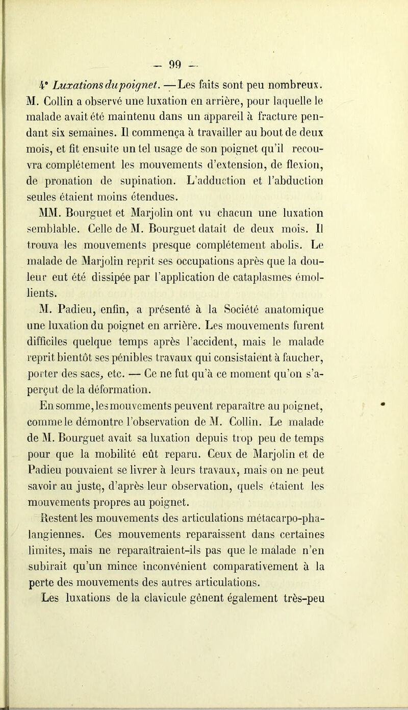 4* Luxations du poignet. —Les faits sont peu nombreux. M. Collin a observé une luxation en arrière, pour laquelle le malade avait été maintenu dans un appareil à fracture pen- dant six semaines. Il commença à travailler au bout de deux mois, et fit ensuite un tel usage de son poignet qu’il recou- vra complètement les mouvements d’extension, de flexion, de pronation de supination. L’adduction et l’abduction seules étaient moins étendues. MM. Bourguet et Marjolin ont vu chacun une luxation semblable. Celle de M. Bourguet datait de deux mois. Il trouva les mouvements presque complètement abolis. Le malade de Marjolin reprit ses occupations après que la dou- leur eut été dissipée par l’application de cataplasmes émol- lients. M. Padieu, enfin, a présenté à la Société anatomique une luxation du poignet en arrière. Les mouvements furent difficiles quelque temps après l’accident, mais le malade reprit bientôt ses pénibles travaux qui consistaient à faucher, porter des sacs, etc. — Ce ne fut qu’à ce moment qu’on s’a- perçut de la déformation. En somme,lesmouvements peuvent reparaître au poignet, comme le démontre l’observation de M. Collin. Le malade de M. Bourguet avait sa luxation depuis trop peu de temps pour que la mobilité eût reparu. Ceux de Marjolin et de Padieu pouvaient se livrer à leurs travaux, mais on ne peut savoir au juste;, d’après leur observation, quels étaient les mouvements propres au poignet. Restent les mouvements des articulations métacarpo-pha- langiennes. Ces mouvements reparaissent dans certaines limites, mais ne reparaîtraient-ils pas que le malade n’en subirait qu’un mince inconvénient comparativement à la perte des mouvements des autres articulations. Les luxations de la clavicule gênent également très-peu