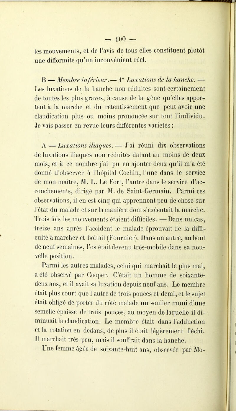 les mouvements, et de l’avis de tous elles constituent plutôt une difformité qu’un inconvénient réel. B — Membre inférieur.— 1° Luxations de la hanche. — Les luxations de la hanche non réduites sont certainement de toutes les plus graves, à cause de la gêne qu’elles appor- tent à la marche et du retentissement que peut avoir une claudication plus ou moins prononcée sur tout l’individu. Je vais passer en revue leurs différentes variétés : A — Luxations iliaques. — J’ai réuni dix observations de luxations iliaques non réduites datant au moins de deux mois, et à ce nombre j’ai pu en ajouter deux qu’il m’a été donné d’observer à l’hôpital Cochin, l’une dans le service de mon maître, M. L. Le Fort, l’autre dans le service d’ac- couchements, dirigé par M. de Saint-Germain. Parmi ces observations, il en est cinq qui apprennent peu de chose sur I état du malade et sur la manière dont s’exécutait la marche. Trois fois les mouvements étaient difficiles. —Dans un cas, treize ans après l’accident le malade éprouvait de la diffi- culté à marcher et boitait (Fournier). Dans un autre, au bout de neuf semaines, l’os était devenu très-mobile dans sa nou- velle position. Parmi les autres malades, celui qui marchait le plus mal, a été observé par Cooper. C’était un homme de soixante- deux ans, et il avait sa luxation depuis neuf ans. Le membre était plus court que l’autre de trois pouces et demi, et le sujet était obligé de porter du côté malade un soulier muni d’une semelle épaisse de trois pouces, au moyen de laquelle il di- minuait la claudication. Le membre était dans l’adduction et la rotation en dedans, de plus il était légèrement fléchi. II marchait très-peu, mais il souffrait dans la hanche. Une femme âgée de soixante-huit ans, observée par Mo-