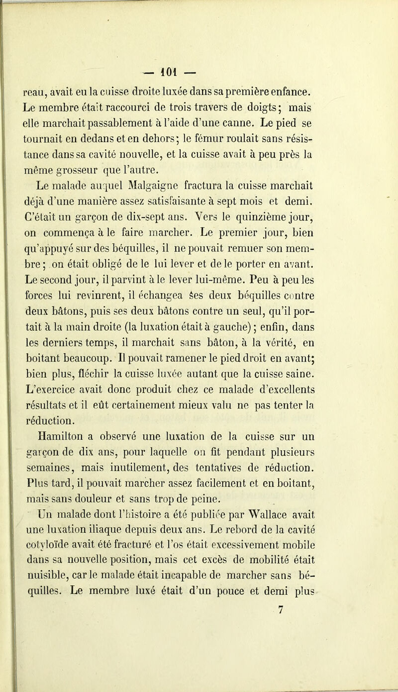 reau, avait eu la cuisse droite luxée dans sa première enfance. Le membre était raccourci de trois travers de doigts; mais elle marchait passablement à l’aide d’une canne. Le pied se tournait en dedans et en dehors; le fémur roulait sans résis- tance dans sa cavité nouvelle, et la cuisse avait à peu près la même grosseur que l’autre. Le malade auquel Malgaigne fractura la cuisse marchait déjà d’une manière assez satisfaisante à sept mois et demi. C’était un garçon de dix-sept ans. Vers le quinzième jour, on commença à le faire marcher. Le premier jour, bien qu’appuyé sur des béquilles, il ne pouvait remuer son mem- bre ; on était obligé de le lui lever et de le porter en avant. Le second jour, il parvint à le lever lui-même. Peu à peu les forces lui revinrent, il échangea êes deux béquilles contre deux bâtons, puis ses deux bâtons contre un seul, qu’il por- tait à la main droite (la luxation était à gauche) ; enfin, dans les derniers temps, il marchait sans bâton, à la vérité, en boitant beaucoup. Il pouvait ramener le pied droit en avant; bien plus, fléchir la cuisse luxée autant que la cuisse saine. L’exercice avait donc produit chez ce malade d’excellents résultats et il eût certainement mieux valu ne pas tenter la réduction. Hamilton a observé une luxation de la cuisse sur un garçon de dix ans, pour laquelle on fit pendant plusieurs semaines, mais inutilement, des tentatives de réduction. Plus tard, il pouvait marcher assez facilement et en boitant, mais sans douleur et sans trop de peine. Un malade dont l’histoire a été publiée par Wallace avait une luxation iliaque depuis deux ans. Le rebord de la cavité cotyloïde avait été fracturé et l’os était excessivement mobile dans sa nouvelle position, mais cet excès de mobilité était nuisible, car le malade était incapable de marcher sans bé- quilles. Le membre luxé était d’un pouce et demi plus 7