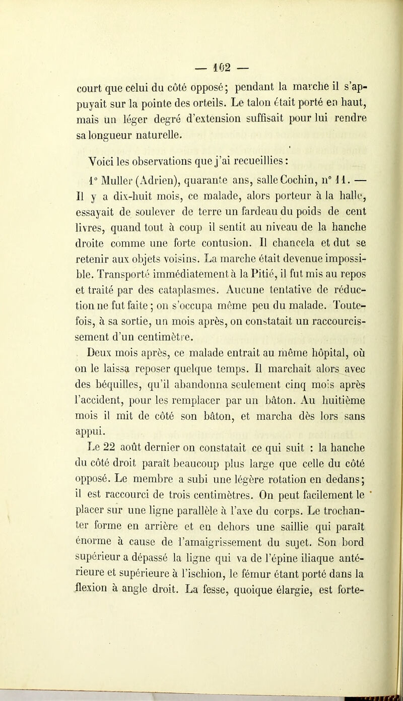 court que celui du côté opposé; pendant la marche il s’ap- puyait sur la pointe des orteils. Le talon était porté en haut, mais un léger degré d’extension suffisait pour lui rendre sa longueur naturelle. Voici les observations que j’ai recueillies : 1° Muller (Adrien), quarante ans, salle Cochin, n° 11. — Il y a dix-huit mois, ce malade, alors porteur à la halle, essayait de soulever de terre un fardeau du poids de cent livres, quand tout à coup il sentit au niveau de la hanche droite comme une forte contusion. Il chancela et dut se retenir aux objets voisins. La marche était devenue impossi- ble. Transporté immédiatement à la Pitié, il fut mis au repos et traité par des cataplasmes. Aucune tentative de réduc- tion ne fut faite ; on s’occupa môme peu du malade. Toute- fois, à sa sortie, un mois après, on constatait un raccourcis- sement d’un centimètre. Deux mois après, ce malade entrait au même hôpital, où on le laissa reposer quelque temps. Il marchait alors avec des béquilles, qu’il abandonna seulement cinq mois après l’accident, pour les remplacer par un bâton. Au huitième mois il mit de côté son bâton, et marcha dès lors sans appui. Le 22 août dernier on constatait ce qui suit : la hanche du côté droit paraît beaucoup plus large que celle du côté opposé. Le membre a subi une légère rotation en dedans; il est raccourci de trois centimètres. On peut facilement le placer sur une ligne parallèle à l’axe du corps. Le trochan- ter forme en arrière et en dehors une saillie qui paraît énorme à cause de l’amaigrissement du sujet. Son bord supérieur a dépassé la ligne qui va de l’épine iliaque anté- rieure et supérieure à l’ischion, le fémur étant porté dans la flexion à angle droit. La fesse, quoique élargie, est forte-
