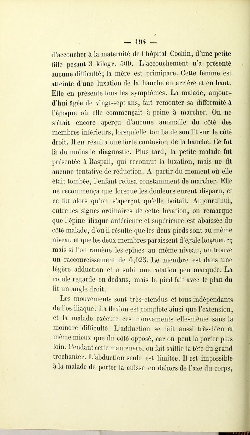d’accoucher à la maternité de l’hôpital Cochin, d’une petite fdle pesant 3 kilogr. 500. L’accouchement n’a présenté aucune difficulté ; la mère est primipare. Cette femme est atteinte d’une luxation de la hanche en arrière et en haut. Elle en présente tous les symptômes. La malade, aujour- d’hui âgée de vingt-sept ans, fait remonter sa difformité à lepoque où elle commençait à peine à marcher. On ne s était encore aperçu d’aucune anomalie du côté des membres inférieurs, lorsqu'elle tomba de son lit sur le côté droit. Il en résulta une forte contusion de la hanche. Ce fut là du moins le diagnostic. Plus tard, la petite malade fut présentée à Raspail, qui reconnut la luxation, mais ne fît aucune tentative de réduction. A partir du moment où elle était tombée, l’enfant refusa constamment de marcher. Elle ne recommença que lorsque les douleurs eurent disparu, et ce fut alors qu’on s’aperçut qu’elle boitait. Aujourd’hui, outre les signes ordinaires de cette luxation, on remarque que l’épine iliaque antérieure et supérieure est abaissée du côté malade, d’où il résulte que les deux pieds sont au même niveau et que les deux membres paraissent d’égale longueur ; mais si l’on ramène les épines au même niveau, on trouve un raccourcissement de 0,025. Le membre est dans une légère adduction et a subi une rotation peu marquée. La rotule regarde en dedans, mais le pied fait avec le plan du lit un angle droit. Les mouvements sont très-étendus et tous indépendants de l’os iliaque! La flexion est complète ainsi que l’extension, et la malade exécute ces mouvements elle-même sans la moindre difficulté. L’adduction se fait aussi très-bien et même mieux que du côté opposé, car on peut la porter plus loin. Pendant cette manœuvre, on fait saillir la tête du grand trochanter. L abduction seule est limitée. 11 est impossible a la malade de porter la cuisse en dehors de l’axe du corps,