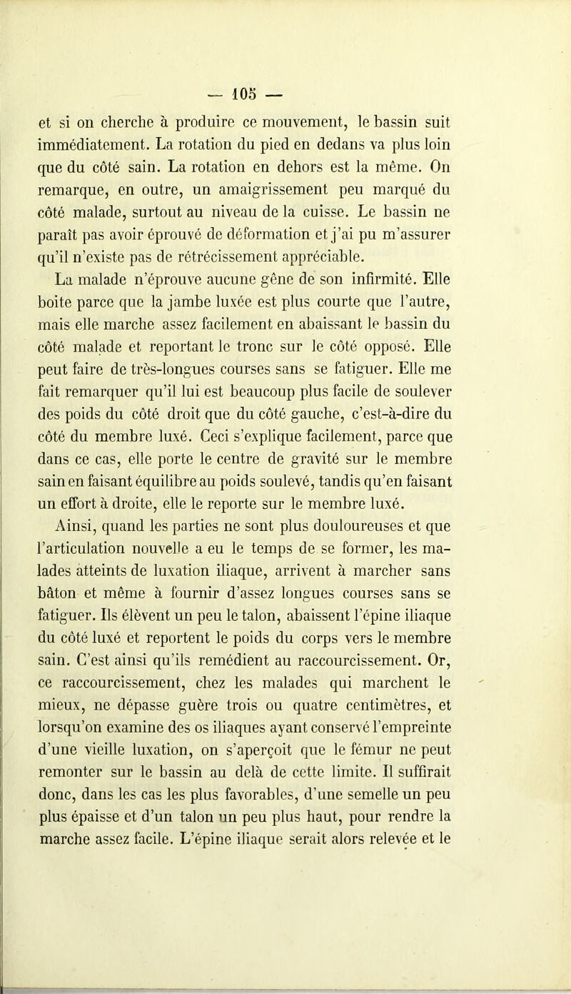 et si on cherche à produire ce mouvement, le bassin suit immédiatement. La rotation du pied en dedans va plus loin que du côté sain. La rotation en dehors est la même. On remarque, en outre, un amaigrissement peu marqué du côté malade, surtout au niveau de la cuisse. Le bassin ne paraît pas avoir éprouvé de déformation et j’ai pu m’assurer qu’il n’existe pas de rétrécissement appréciable. La malade n’éprouve aucune gêne de son infirmité. Elle boite parce que la jambe luxée est plus courte que l’autre, mais elle marche assez facilement en abaissant le bassin du côté malade et reportant le tronc sur le côté opposé. Elle peut faire de très-longues courses sans se fatiguer. Elle me fait remarquer qu’il lui est beaucoup plus facile de soulever des poids du côté droit que du côté gauche, c’est-à-dire du côté du membre luxé. Ceci s’explique facilement, parce que dans ce cas, elle porte le centre de gravité sur le membre sain en faisant équilibre au poids soulevé, tandis qu’en faisant un effort à droite, elle le reporte sur le membre luxé. Ainsi, quand les parties ne sont plus douloureuses et que l’articulation nouvelle a eu le temps de se former, les ma- lades atteints de luxation iliaque, arrivent à marcher sans bâton et même à fournir d’assez longues courses sans se fatiguer. Ils élèvent un peu le talon, abaissent l’épine iliaque du côté luxé et reportent le poids du corps vers le membre sain. C’est ainsi qu’ils remédient au raccourcissement. Or, ce raccourcissement, chez les malades qui marchent le mieux, ne dépasse guère trois ou quatre centimètres, et lorsqu’on examine des os iliaques ayant conservé l’empreinte d’une vieille luxation, on s’aperçoit que le fémur ne peut remonter sur le bassin au delà de cette limite. Il suffirait donc, dans les cas les plus favorables, d’une semelle un peu plus épaisse et d’un talon un peu plus haut, pour rendre la marche assez facile. L’épine iliaque serait alors relevée et le