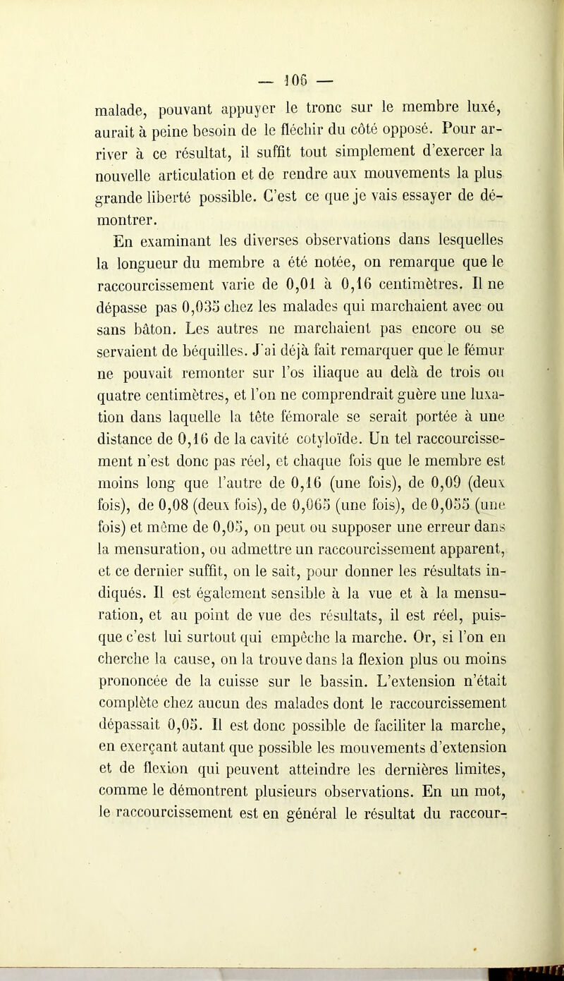— 306 — malade, pouvant appuyer le tronc sur le membre luxé, aurait à peine besoin de le fléchir du côté opposé. Pour ar- river à ce résultat, il suffit tout simplement d’exercer la nouvelle articulation et de rendre aux mouvements la plus grande liberté possible. C’est ce que je vais essayer de dé- montrer. En examinant les diverses observations dans lesquelles la longueur du membre a été notée, on remarque que le raccourcissement varie de 0,01 à 0,16 centimètres. Il ne dépasse pas 0,035 chez les malades qui marchaient avec ou sans bâton. Les autres ne marchaient pas encore ou se servaient de béquilles. J'ai déjà fait remarquer que le fémur ne pouvait remonter sur l’os iliaque au delà de trois ou quatre centimètres, et l’on ne comprendrait guère une luxa- tion dans laquelle la tête fémorale se serait portée à une distance de 0,16 de la cavité cotyloïde. Un tel raccourcisse- ment n’est donc pas réel, et chaque fois que le membre est moins long que l’autre de 0,16 (une fois), de 0,00 (deux fois), de 0,08 (deux fois), de 0,065 (une fois), de 0,055 (une fois) et même de 0,05, on peut ou supposer une erreur dans la mensuration, ou admettre un raccourcissement apparent, et ce dernier suffit, on le sait, pour donner les résultats in- diqués. Il est également sensible à la vue et à la mensu- ration, et au point de vue des résultats, il est réel, puis- que c’est lui surtout qui empêche la marche. Or, si l’on en cherche la cause, on la trouve dans la flexion plus ou moins prononcée de la cuisse sur le hassin. L’extension n’était complète chez aucun des malades dont le raccourcissement dépassait 0,05. U est donc possible de faciliter la marche, en exerçant autant que possible les mouvements d’extension et de flexion qui peuvent atteindre les dernières limites, comme le démontrent plusieurs observations. En un mot, le raccourcissement est en général le résultat du raccour-