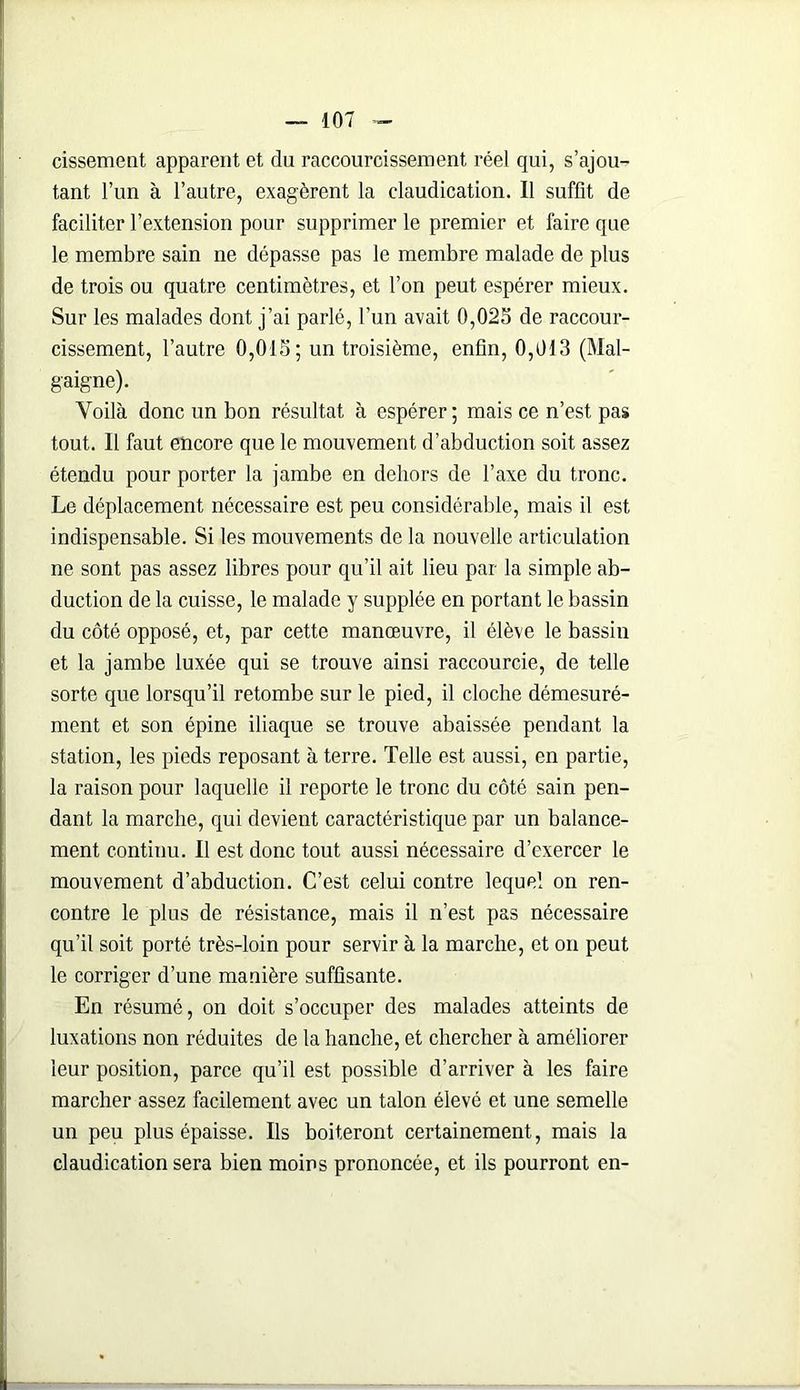 cissement apparent et du raccourcissement réel qui, s’ajou- tant l’un à l’autre, exagèrent la claudication. Il suffit de faciliter l’extension pour supprimer le premier et faire que le membre sain ne dépasse pas le membre malade de plus de trois ou quatre centimètres, et l’on peut espérer mieux. Sur les malades dont j’ai parlé, l’un avait 0,025 de raccour- cissement, l’autre 0,015; un troisième, enfin, 0,013 (Mal- gaigne). Voilà donc un bon résultat à espérer ; mais ce n’est pas tout. Il faut encore que le mouvement d’abduction soit assez étendu pour porter la jambe en dehors de l’axe du tronc. Le déplacement nécessaire est peu considérable, mais il est indispensable. Si les mouvements de la nouvelle articulation ne sont pas assez libres pour qu’il ait lieu par la simple ab- duction de la cuisse, le malade y supplée en portant le bassin du côté opposé, et, par cette manœuvre, il élève le bassin et la jambe luxée qui se trouve ainsi raccourcie, de telle sorte que lorsqu’il retombe sur le pied, il cloche démesuré- ment et son épine iliaque se trouve abaissée pendant la station, les pieds reposant à terre. Telle est aussi, en partie, la raison pour laquelle il reporte le tronc du côté sain pen- dant la marche, qui devient caractéristique par un balance- ment continu. Il est donc tout aussi nécessaire d’exercer le mouvement d’abduction. C’est celui contre lequel on ren- contre le plus de résistance, mais il n’est pas nécessaire qu’il soit porté très-loin pour servir à la marche, et on peut le corriger d’une manière suffisante. En résumé, on doit s’occuper des malades atteints de luxations non réduites de la hanche, et chercher à améliorer leur position, parce qu’il est possible d’arriver à les faire marcher assez facilement avec un talon élevé et une semelle un peu plus épaisse. Ils boiteront certainement, mais la claudication sera bien moins prononcée, et ils pourront en-