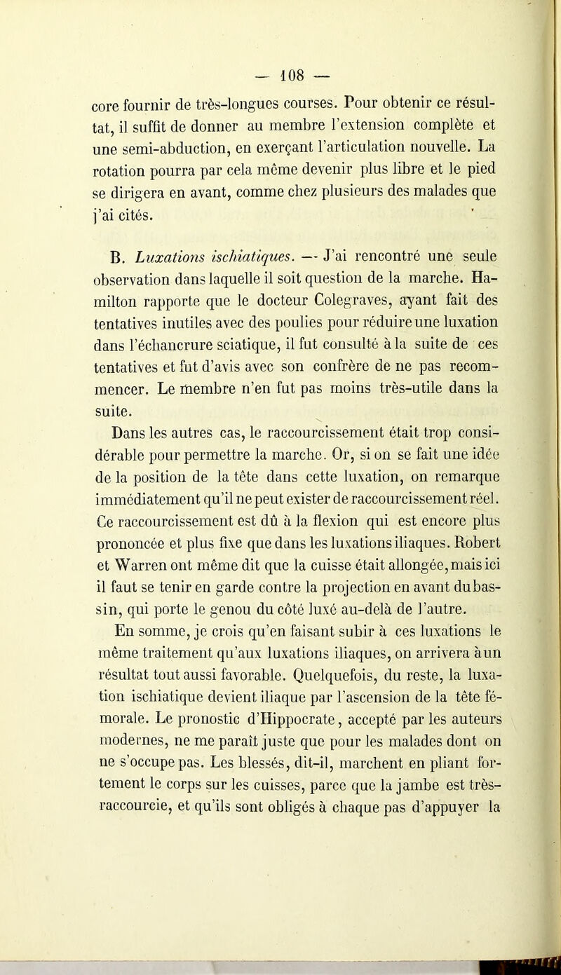core fournir de très-longues courses. Pour obtenir ce résul- tat, il suffît de donner au membre l’extension complète et une semi-abduction, en exerçant l’articulation nouvelle. La rotation pourra par cela même devenir plus libre et le pied se dirigera en avant, comme chez plusieurs des malades que j’ai cités. B. Luxations ischiatiques. — J’ai rencontré une seule observation dans laquelle il soit question de la marche. Ha- milton rapporte que le docteur Colegraves, ayant fait des tentatives inutiles avec des poulies pour réduire une luxation dans l’échancrure sciatique, il fut consulté à la suite de ces tentatives et fut d’avis avec son confrère de ne pas recom- mencer. Le membre n’en fut pas moins très-utile dans la suite. \ Dans les autres cas, le raccourcissement était trop consi- dérable pour permettre la marche. Or, si on se fait une idée de la position de la tête dans cette luxation, on remarque immédiatement qu’il ne peut exister de raccourcissement réel. Ce raccourcissement est dû à la flexion qui est encore plus prononcée et plus fixe que dans les luxations iliaques. Robert et Warren ont même dit que la cuisse était allongée, mais ici il faut se tenir en garde contre la projection en avant du bas- sin, qui porte le genou du côté luxé au-delà de l’autre. En somme, je crois qu’en faisant subir à ces luxations le même traitement qu’aux luxations iliaques, on arrivera àun résultat tout aussi favorable. Quelquefois, du reste, la luxa- tion ischiatique devient iliaque par l’ascension de la tête fé- morale. Le pronostic d’Hippocrate, accepté par les auteurs modernes, ne me paraît juste que pour les malades dont on ne s’occupe pas. Les blessés, dit-il, marchent en pliant for- tement le corps sur les cuisses, parce que la jambe est très- raccourcie, et qu’ils sont obligés à chaque pas d’appuyer la