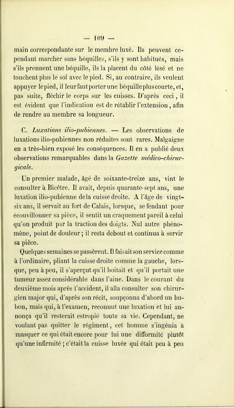 main correspondante sur le membre luxé. Ils peuvent ce- pendant marcher sans béquilles, s’ils y sont habitués, mais s’ils prennent une béquille, ils la placent du côté lésé et ne touchent plus le sol avec le pied. Si, au contraire, ils veulent appuyer le pied, il leur faut porter une béquille plus courte, et, pas suite, fléchir le corps sur les cuisses. D’après ceci, il est évident que l’indication est de rétablir l’extension, afin de rendre au membre sa longueur. C. Luxations i/io-pubiennes. — Les observations de luxations ilio-pubiennes non réduites sont rares. Malgaigne en a très-bien exposé les conséquences. Il en a publié deux observations remarquables dans la Gazette médico-chirur- gicale. Un premier malade, âgé de soixante-treize ans, vint le consulter à Bicêtre. Il avait, depuis quarante-sept ans, une luxation ilio-pubienne delà cuisse droite. A lage de vingt- six ans, il servait au fort de Calais, lorsque, se fendant pour écouvillonner sa pièce, il sentit un craquement pareil à celui qu’on produit par la traction des doigts. Nul autre phéno- mène, point de douleur ; il resta debout et continua à servir sa pièce. Quelques semaines se passèrent. Il faisait son service comme à l’ordinaire, pliant la cuisse droite comme la gauche, lors- que, peu à peu, il s’aperçut qu’il boitait et qu’il portait une tumeur assez considérable dans l’aine. Dans le courant du deuxième mois après l’accident, il alla consulter son chirur- gien major qui, d’après son récit, soupçonna d’abord un bu- bon, mais qui, à l’examen, reconnut une luxation et lui an- nonça qu’il resterait estropié toute sa vie. Cependant, ne voulant pas quitter le régiment, cet homme s’ingénia à masquer ce qui était encore pour lui une difformité plutôt qu’une infirmité ; c’était la cuisse luxée qui était peu à peu