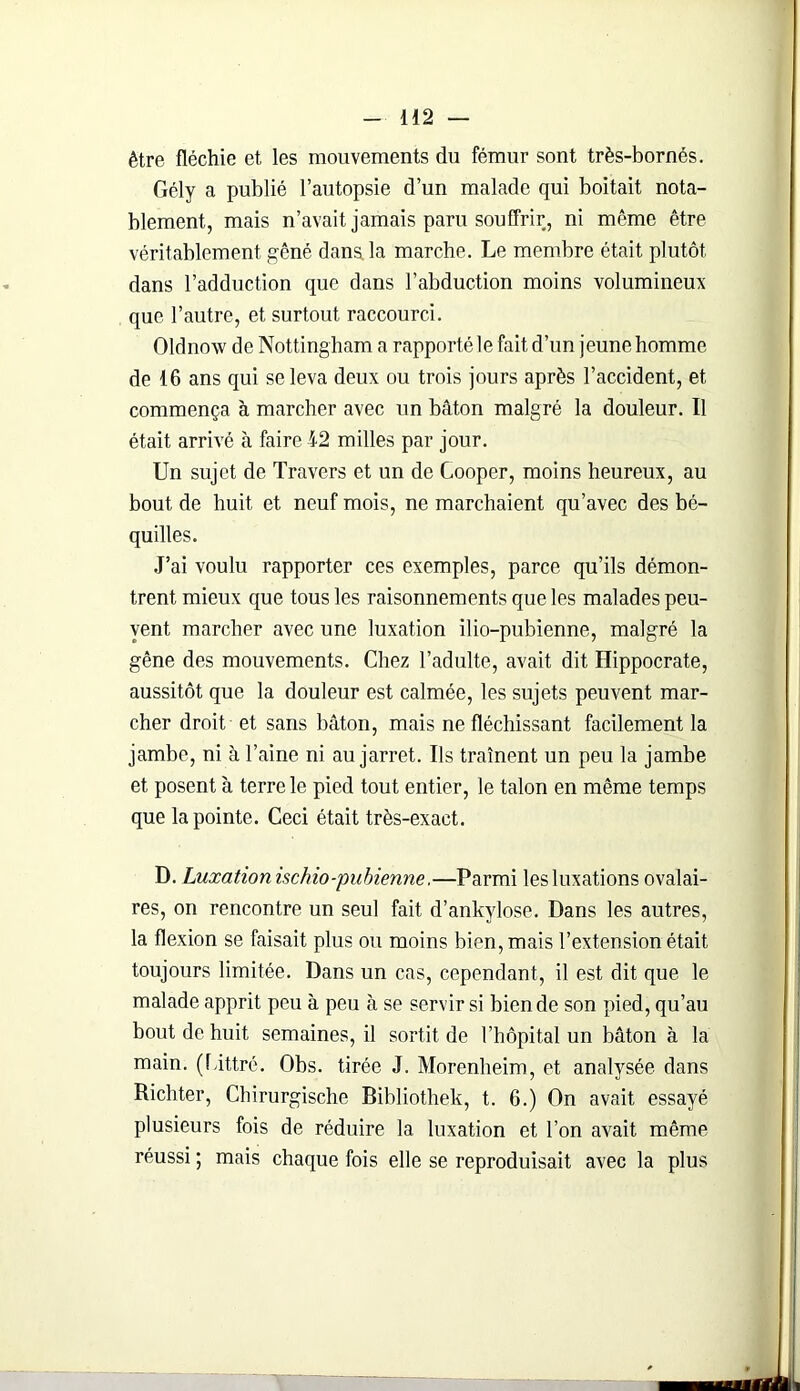être fléchie et les mouvements du fémur sont très-bornés. Gély a publié l’autopsie d’un malade qui boitait nota- blement, mais n’avait jamais paru souffrir, ni même être véritablement gêné dans, la marche. Le membre était plutôt dans l’adduction que dans l’abduction moins volumineux que l’autre, et surtout raccourci. Oldnovv de Nottingham a rapporté le fait d’un jeune homme de 16 ans qui se leva deux ou trois jours après l’accident, et commença à marcher avec un bâton malgré la douleur. Il était arrivé à faire 42 milles par jour. Un sujet de Travers et un de Cooper, moins heureux, au bout de huit et neuf mois, ne marchaient qu’avec des bé- quilles. J’ai voulu rapporter ces exemples, parce qu’ils démon- trent mieux que tous les raisonnements que les malades peu- vent marcher avec une luxation ilio-pubienne, malgré la gêne des mouvements. Chez l’adulte, avait dit Hippocrate, aussitôt que la douleur est calmée, les sujets peuvent mar- cher droit et sans bâton, mais ne fléchissant facilement la jambe, ni à l’aine ni au jarret. Us traînent un peu la jambe et posent à terre le pied tout entier, le talon en même temps que la pointe. Ceci était très-exact. D. Luxation ischio-pubienne.—Parmi les luxations ovalai- res, on rencontre un seul fait d’ankylose. Dans les autres, la flexion se faisait plus ou moins bien, mais l’extension était toujours limitée. Dans un cas, cependant, il est dit que le malade apprit peu à peu à se servir si bien de son pied, qu’au bout de huit semaines, il sortit de l’hôpital un bâton à la main. (Littré. Obs. tirée J. Morenheim, et analysée dans Richter, Chirurgische Bibliothek, t. 6.) On avait essayé plusieurs fois de réduire la luxation et l’on avait même réussi ; mais chaque fois elle se reproduisait avec la plus