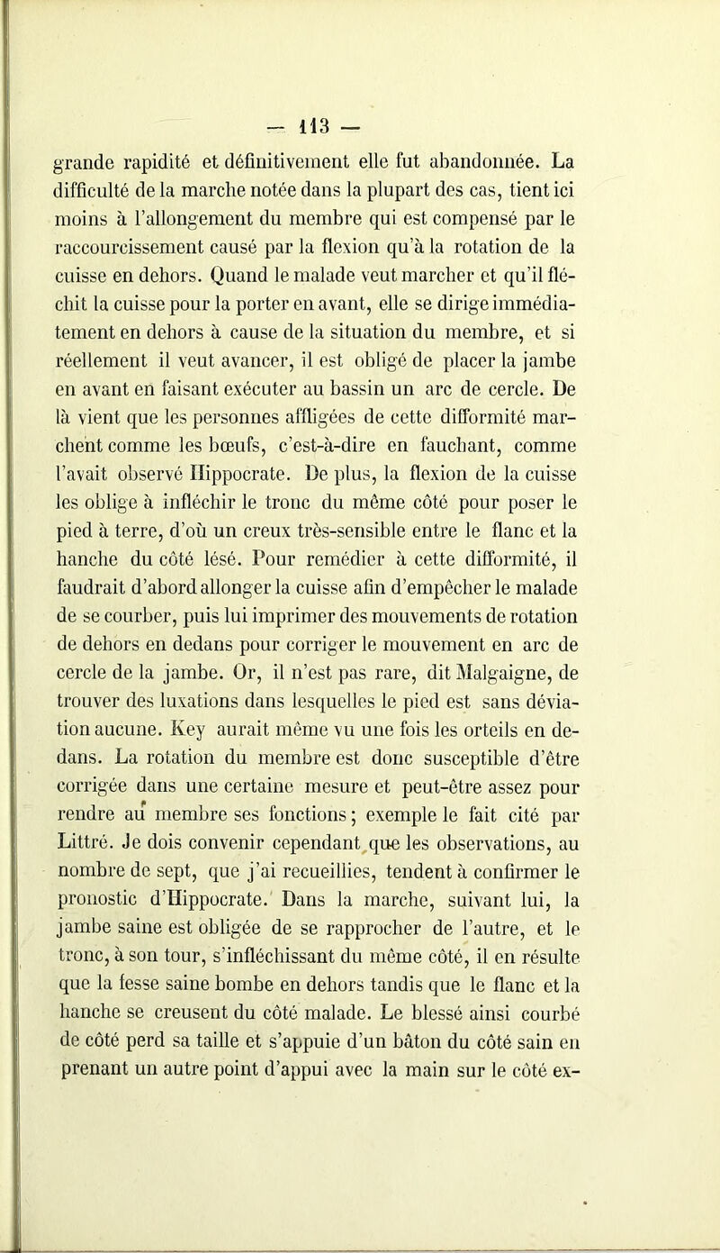 grande rapidité et définitivement elle fut abandonnée. La difficulté de la marche notée dans la plupart des cas, tient ici moins à l’allongement du membre qui est compensé par le raccourcissement causé par la flexion qu’à la rotation de la cuisse en dehors. Quand le malade veut marcher et qu’il flé- chit la cuisse pour la porter en avant, elle se dirige immédia- tement en dehors à cause de la situation du membre, et si réellement il veut avancer, il est obligé de placer la jambe en avant en faisant exécuter au bassin un arc de cercle. De là vient que les personnes affligées de cette difformité mar- chent comme les bœufs, c’est-à-dire en fauchant, comme l’avait observé Hippocrate. De plus, la flexion de la cuisse les oblige à infléchir le tronc du même côté pour poser le pied à terre, d’où un creux très-sensible entre le flanc et la hanche du côté lésé. Pour remédier à cette difformité, il faudrait d’abord allonger la cuisse afin d’empêcher le malade de se courber, puis lui imprimer des mouvements de rotation de dehors en dedans pour corriger le mouvement en arc de cercle de la jambe. Or, il n’est pas rare, dit Malgaigne, de trouver des luxations dans lesquelles le pied est sans dévia- tion aucune. Key aurait même vu une fois les orteils en de- dans. La rotation du membre est donc susceptible d’être corrigée dans une certaine mesure et peut-être assez pour rendre au membre ses fonctions ; exemple le fait cité par Littré. Je dois convenir cependant que les observations, au nombre de sept, que j’ai recueillies, tendent à confirmer le pronostic d’Hippocrate. Dans la marche, suivant lui, la jambe saine est obligée de se rapprocher de l’autre, et le tronc, à son tour, s’infléchissant du même côté, il en résulte que la fesse saine bombe en dehors tandis que le flanc et la hanche se creusent du côté malade. Le blessé ainsi courbé de côté perd sa taille et s’appuie d’un bâton du côté sain en prenant un autre point d’appui avec la main sur le côté ex-