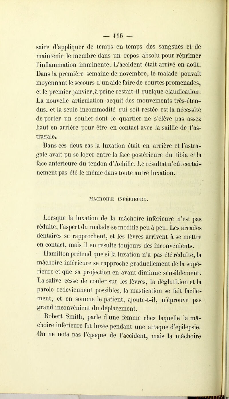 — 416 — saire d’appliquer de temps en temps des sangsues et de maintenir le membre dans un repos absolu pour réprimer l’inflammation imminente. L’accident était arrivé en août. Dans la première semaine de novembre, le malade pouvait moyennant le secours d’un aide faire de courtes promenades, et Je premier janvier, à peine restait-il quelque claudication. La nouvelle articulation acquit des mouvements très-éten- dus, et la seule incommodité qui soit restée est la nécessité de porter un soulier dont le quartier ne s’élève pas assez haut en arrière pour être en contact avec la saillie de l’as- tragale. Dans ces deux cas la luxation était en arrière et l’astra- gale avait pu se loger entre la face postérieure du tibia et la face antérieure du tendon d’Achille. Le résultat n’eût certai- nement pas été le même dans toute autre luxation. MACHOIRE INFÉRIEURE. Lorsque la luxation de la mâchoire inférieure n’est pas réduite, l’aspect du malade se modifie peu à peu. Les arcades dentaires se rapprochent, et les lèvres arrivent à se mettre en contact, mais il en résulte toujours des inconvénients. Hamilton prétend que si la luxation n’a pas été réduite, la mâchoire inférieure se rapproche graduellement de la supé- rieure et que sa projection en avant diminue sensiblement. La salive cesse de couler sur les lèvres, la déglutition et la parole redeviennent possibles, la mastication se fait facile- ment, et en somme le patient, ajoute-t-il, n’éprouve pas grand inconvénient du déplacement. Robert Smith, parle d’une femme chez laquelle la mâ- choire inférieure fut luxée pendant une attaque d’épilepsie. On ne nota pas l’époque de l’accident, mais la mâchoire