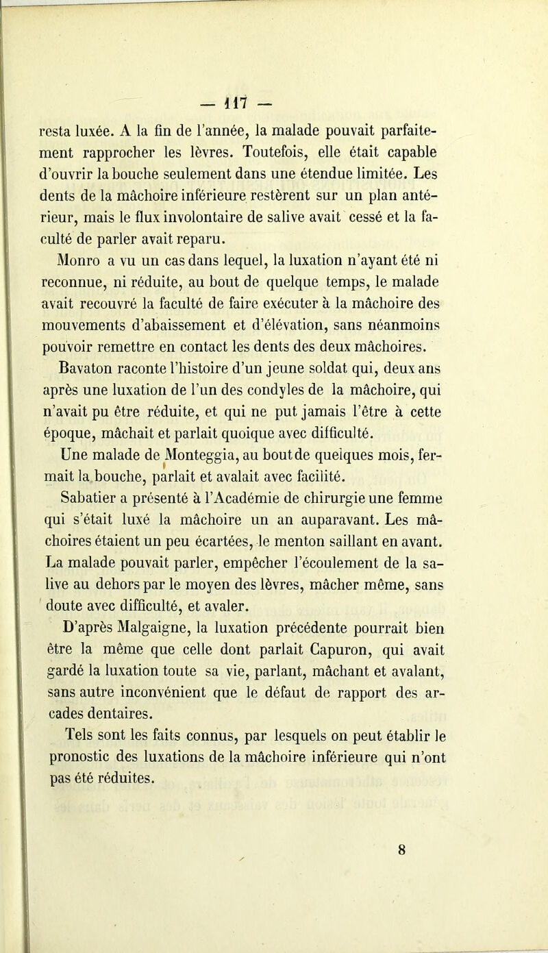 resta luxée. A la fin de l’année, la malade pouvait parfaite- ment rapprocher les lèvres. Toutefois, elle était capable d’ouvrir la bouche seulement dans une étendue limitée. Les dents de la mâchoire inférieure restèrent sur un plan anté- rieur, mais le flux involontaire de salive avait cessé et la fa- culté de parler avait reparu. Monro a vu un cas dans lequel, la luxation n’ayant été ni reconnue, ni réduite, au bout de quelque temps, le malade avait recouvré la faculté de faire exécuter à la mâchoire des mouvements d’abaissement et d’élévation, sans néanmoins pouvoir remettre en contact les dents des deux mâchoires. Bavaton raconte l’histoire d’un jeune soldat qui, deux ans après une luxation de l’un des condyles de la mâchoire, qui n’avait pu être réduite, et qui ne put jamais l’être à cette époque, mâchait et parlait quoique avec difficulté. Une malade de Monteggia, au bout de quelques mois, fer- mait la bouche, parlait et avalait avec facilité. Sabatier a présenté à l’Académie de chirurgie une femme qui s’était luxé la mâchoire un an auparavant. Les mâ- choires étaient un peu écartées, le menton saillant en avant. La malade pouvait parler, empêcher l’écoulement de la sa- live au dehors par le moyen des lèvres, mâcher même, sans doute avec difficulté, et avaler. D’après Malgaigne, la luxation précédente pourrait bien être la même que celle dont parlait Capuron, qui avait gardé la luxation toute sa vie, parlant, mâchant et avalant, sans autre inconvénient que le défaut de rapport des ar- cades dentaires. Tels sont les faits connus, par lesquels on peut établir le pronostic des luxations de la mâchoire inférieure qui n’ont pas été réduites. 8