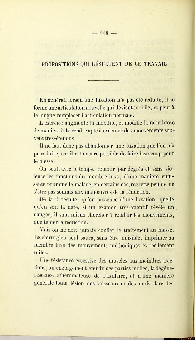 PROPOSITIONS QUI RÉSULTENT DE CE TRAVAIL En général, lorsqu’une luxation n’a pas été réduite, il se forme une articulation nouvelle qui devient mobile, et peut à la longue remplacer l’articulation normale. L’exercice augmente la mobilité, et modifie la néarthrose de manière à la rendre apte à exécuter des mouvements sou- vent très-étendus. Il ne faut donc pas abandonner une luxation que l’on n’a pu réduire, car il est encore possible de faire beaucoup pour le blessé. On peut, avec le temps, rétablir par degrés et sans vio- lence les fonctions du membre luxé, d’une manière suffi- sante pour que le malade, en certains cas, regrette peu de ne s’être pas soumis aux manœuvres de la réduction. De là il résulte, qu’en présence d’une luxation, quelle qu’en soit la date, si un examen très-attentif révèle un danger, il vaut mieux chercher à rétablir les mouvements, que tenter la réduction. Mais on ne doit jamais confier le traitement au blessé. Le chirurgien seul saura, sans être nuisible, imprimer au membre luxé des mouvements méthodiques et réellement utiles. Une résistance excessive des muscles aux moindres trac- tions, un engorgement étendu des parties molles, la dégéné- rescence athéromateuse de l’axillaire, et d’une manière générale toute lésion des vaisseaux et des nerfs dans les