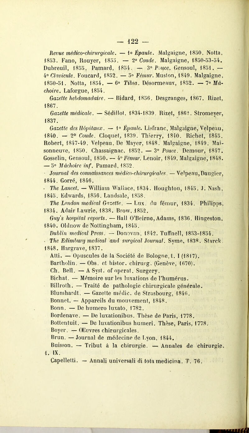 Revue médico-chirurgicale. —1» Épaule. Malgaigne, 1850. Notta, 1853. Fano, Rouyer, 1855. — 2° Coude. Malgaigne, 1850-53-54. Dubreuil, 1855. Pamard, 1854. — 3° Pouce. Gensoul, 1851. — 4° Clavicule. Foucard, 1852. — 5° Fémur. Muslon, 1849. Malgaigne, 1850-51. Notta, 1854. — 6° Tibia. Désormeaux, 1852. — 1° Mâ- choire. Laforgue, 1854. Gazette hebdomadaire. — Bidard, 1856. Desgranges, 1867. Rizet, 1867. Gazette médicale. —Sédillof, 1834-1839. Rizet, 1862. Stromeyer, 1837. Gazette des Hôpitaux. — 1° Épaule. Lisfranc, Malgaigne, Velpeau, 1840. — 2° Coude. Cloquet, 1839. Thierry, 1840. Richet, 1845. Robert, 1847-49. Velpeau, De Mayer, 1848. Malgaigne, 1849. Mai- sonneuve, 1850. Chassaignac, 1852. — 3° Pouce. Demour, 1847. Gosselin, Gensoul, 1850. — 4° Fémur. Lenoir, 1849. Malgaigne, 1848. — 5° Mâchoire inf. Pamard, 1852. Journal des connaissances médico-chirurgicales. —Velpeau,Daugier, 1844. Gorré, 1846, • The Lancet. —William Wallace, 1834. Houghton, 1845. .]. Nash, 1845. Edwards, 1856. Landsale, 1858. The London medical Gazette. —Lux. du fémur, 1834. Philipps, 1834. Ad air Lawrie, 1838. Brow, .1852. Guys hospital reports. —Hall O’Beirne,Adams, 1836. Hingeston, 1840. Oldnow de Nottingham, 1845. Dublin medical Press. — Donovan, 1842. Tuffnell, 1853-1854. • The Edimburg medical and surgical Journal. Svme, 1838. Starck. 1848. Hargrave, 1837. Atti. — Opuscules de la Société de Bologne, t. I (1817). Bartholin. —Obs. et histor. chirurg. (Genève, 1670). Ch. Bell. —ASyst. of opérât. Surgery. Bichat. — Mémoire sur les luxations de l’humérus. Billroth. —Traité de pathologie chirurgicale générale. Blumhardt. — Gazelte médic. de Strasbourg, 1846. Bonnet. — Appareils du mouvement, 1848. Bonn. — De humero luxato, 1782. Bordenave. — De luxalionibus. Thèse de Paris, 1778. Bottentuit. — De luxationibus humeri. Thèse, Paris, 1778. Boyer. — Œuvres chirurgicales. Brun. — Journal de médecine de Lyon, 1844. Buisson. — Tribut à la chirurgie. — Annales de chirurgie, t. IX. Capelletti. — Annali universali di tota medicina. T. 76,