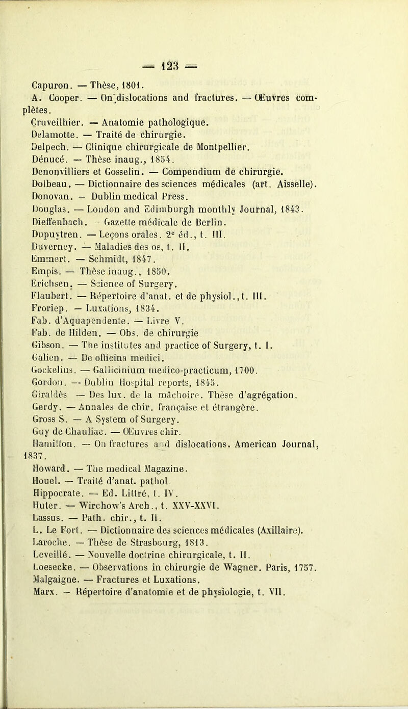 Capuron. —Thèse, 1801. A. Cooper. —On'dislocations and fractures. — Œuvres com- plètes. Cruveilhier. — Anatomie pathologique. Delainotte. — Traité de chirurgie. Delpech. — Clinique chirurgicale de Montpellier. Dénucé. — Thèse inaug., 1854. Denonvilliers et Gosselin. — Compendium de chirurgie. Dolbeau. — Dictionnaire des sciences médicales (art. Aisselle). Donovan. — Dublin medical Press. Douglas. — London and Edimburgh monthlv Journal, 1843. Dieffenbach. Gazette médicale de Berlin. Dupuytren. — Leçons orales. 2e éd.,t. III. Duverney. — Maladies des os, t. II. Emmert. — Schmidt, 1847. Empis. — Thèseinaug., 1850. Erichsen. — Science of Surgery. Flaubert. — Répertoire d’anat. et de physiol.,t. III. Froriep. — Luxations, 1834. Fab. d’Aquapendente. — Livre V. Fab. de Hilden. — Obs. de chirurgie Gibson. — The institutes and practice of Surgery, t. I. Galien. — De officina medici. Gockelius. — Gallicmium medico-practicum, 1700. Gordon. — Dublin Hospital reports, 1845. Giraldès — Des lux. de la mâchoire. Thèse d’agrégation. Gerdy. —Annales de chir. française et étrangère. Gross S. — A System of Surgery. Guy de Chauliac. — Œuvres chir. Harnilton. — On fractures and dislocations. American Journal, 1837. Howard. — The medical Magazine. Houel. — Traité d’anat. patliol Hippocrate. — Ed. Littré, I. IV. Huter. —Wirchow’s Arch., t. XXV-XXVI. Lassus. — Path. chir., t. H. L. Le Fort. —Dictionnaire des sciences médicales (Axillaire). Laroche. — Thèse de Strasbourg, 1813. Leveillé. — Nouvelle doctrine chirurgicale, t. II. Loesecke. — Observations in chirurgie de Wagner. Paris, 1757. Malgaigne. — Fractures et Luxations. Marx. — Répertoire d’anatomie et de physiologie, t. VII.