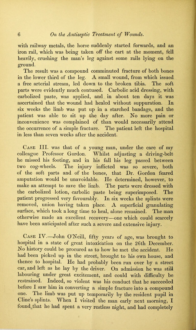 with railway metals, the horse suddenly started forwards, and an iron rail, which was being taken off the cart at the moment, fell heavily, crushing the man’s leg against some rails lying on the ground. The result was a compound comminuted fracture of both bones in the lower third of the leg. A small wound, from which issued a free arterial stream, led down to the broken tibia. The soft parts were evidently much contused. Carbolic acid dressing, with carbolized paste, was applied, and in about ten days it was ascertained that the wound had healed without suppuration. In six weeks the limb was put up in a starched bandage, and the patient was able to sit up the day after. No more pain or inconvenience was complained of than would necessarily attend the occurrence of a simple fracture. The patient left the hospital in less than seven weeks after the accident. Case III. was that of a young man, under the care of my colleague Professor Gordon. Whilst adjusting a driving-belt he missed his footing, and in his fall his leg passed between two cog-wheels. The injury inflicted was so severe, both of the soft parts and of the bones, that Dr. Gordon feared amputation would be unavoidable. He determined, however, to make an attempt to save the limb. The parts were dressed with the carbolized lotion, carbolic paste being superimposed. The patient progressed very favourably. In six weeks the splints were removed, union having taken place. A superficial granulating surface, which took a long time to heal, alone remained. The man otherwise made an excellent recovery—one which could scarcely have been anticipated after such a severe and extensive injury. Case IV.—John O’Neill, fifty years of age, was brought to hospital in a state of great intoxication on the 26 th December. No history could be procured as to how he met the accident. He had been picked up in the street, brought to his own house, and thence to hospital. He had probably been run over by a street car, and left as he lay by the driver. On admission he was still labouring under great excitement, and could with difficulty be restrained. Indeed, so violent was his conduct that he succeeded before I saw him in converting a simple fracture into a compound one. I he limb was put up temporarily by the resident pupil in Cline’s splints. When I visited the man early next morning, I found that he had spent a very restless night, and had completely
