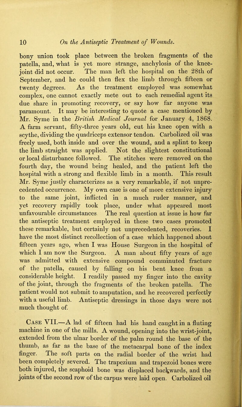 bony union took place between the broken fragments of the patella, and, what is yet more strange, anchylosis of the knee- joint did not occur. The man left the hospital on the 28th of September, and he could then flex the limb through fifteen or twenty degrees. As the treatment employed was somewhat complex, one cannot exactly mete out to each remedial agent its due share in promoting recovery, or say how far anyone was paramount. It may be interesting to quote a case mentioned by Mr. Syme in the British Medical Journal for January 4, 1868. A farm servant, fifty-three years old, cut his knee open with a scythe, dividing the quadriceps extensor tendon. Carbolized oil was freely used, both inside and over the wound, and a splint to keep the limb straight was applied. Not the slightest constitutional or local disturbance followed. The stitches were removed on the fourth day, the wound being healed, and the patient left the hospital with a strong and flexible limb in a month. This result Mr. Syme justly characterizes as a very remarkable, if not unpre- cedented occurrence. My own case is one of more extensive injury to the same joint, inflicted in a much ruder manner, and yet recovery rapidly took place, under what appeared most unfavourable circumstances The real question at issue is how far the antiseptic treatment employed in these two cases promoted these remarkable, but certainly not unprecedented, recoveries. I have the most distinct recollection of a case which happened about fifteen years ago, when I was House Surgeon in the hospital of which I am now the Surgeon. A man about fifty years of age was admitted with extensive compound comminuted fracture of the patella, caused by falling on his bent knee from a considerable height. I readily passed my finger into the cavity of the joint, through the fragments of the broken patella. The patient would not submit to amputation, and he recovered perfectly with a useful limb. Antiseptic dressings in those days were not much thought of. Case VII.—A lad of fifteen had his hand caught in a fluting machine in one of the mills. A wound, opening into the wrist-joint, extended from the ulnar border of the palm round the base of the thumb, as far as the base of the metacarpal bone of the index finger. The soft parts on the radial border of the wrist had been completely severed. The trapezium and trapezoid bones were both injured, the scaphoid bone was displaced backwards, and the joints of the second row of the carpus were laid open. Carbolized oil