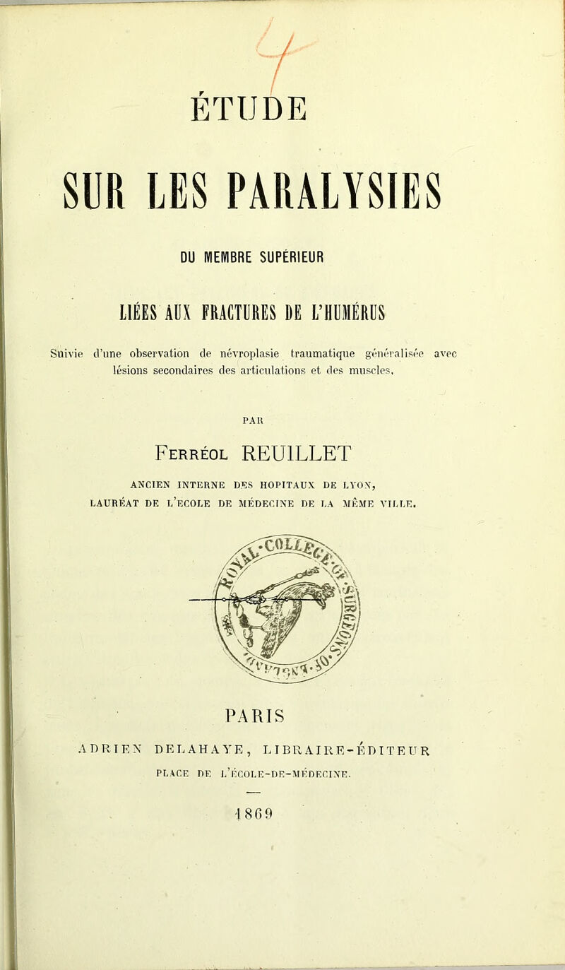 SUR LES PARALYSIES DU IVIEIVIBRE SUPÉRIEUR LIÉES ÀÜX FRACTURES DE L’HUMÉRUS Suivie d’une observation de névroplasie traumatique géiii-ralisée avec lésions secondaires des articulations et des muscles, PAU Ferréol REUILLET ANCIEN INTERNE DES HOPITAUX DE UYOX, LAURÉAT DE l’eCOLE DE MÉDECINE DE LA MÊME VILLE. PARIS .V D R I E X D E L A H A Y E , 1.1 B R AI R E -EDITEUR PLACE DE l’ÉCOLE-DE-MÉDECINE. '1809