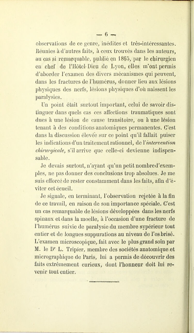 observations de ce genre, inédites et très-intéressantes. Itéunies à d’autres faits, à ceux trouvés dans les auteurs, au cas si remarquable, publié en 1865, par le chirurgien en chef de l’Hôtel-Dieu de Lyon, elles m’ont permis d’aborder l’examen des divers mécanismes qui peuvent, dans les fractures de l’humérus, donner lieu aux lésions physiques des nerfs, lésions physiques d’où naissent les paralysies. Un point était surtout important, celui de savoir dis- tinguer dans quels cas ces affections traumatiques sont dues à une lésion de cause transitoire, ou à une lésion tenant à des conditions anatomiques permanentes. C’est dans la discussion élevée sur ce point qu’il fallait puiser les indications d’un traitement rationnel, de \intervention chirurgicale, s’il arrive que celle-ci devienne indispen- sable. Je devais surtout, n’ayant qu’un petit nombre d’exem- ples, ne pas donner des conclusions trop absolues. Je me suis efforcé de rester constamment dans les faits, afin d’é- viter cet écueil. Je signale, en terminant, l’observation rejetée à la fin de ce travail, en raison de son importance spéciale. C’est un cas remarquable de lésions développées dans les nerfs spinaux et dans la moelle, à l’occasion d’une fracture de l’humérus suivie de paralysie du membre sypérieur tout entier et de longues suppurations au niveau de l’os brisé. L’examen microscopique, fait avec le plus grand soin par M. le D*' L. Tripier, membre des sociétés anatomique et micrographique de Paris, lui a permis de découvrir des faits extrêmement curieux, dont l’honneur doit lui re- venir tout entier.