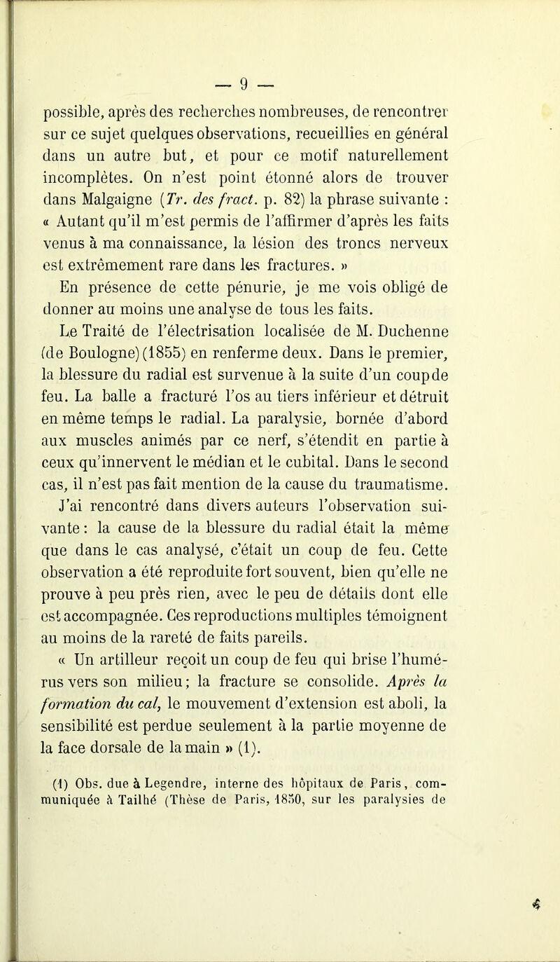 possible, après des recherches nombreuses, de rencontrer sur ce sujet quelques observations, recueillies en général dans un autre but, et pour ce motif naturellement incomplètes. On n’est point étonné alors de trouver dans Malgaigne [Tr. des fract. p. 82) la phrase suivante : « Autant qu’il m’est permis de l’affirmer d’après les faits venus à ma connaissance, la lésion des troncs nerveux est extrêmement rare dans les fractures. » En présence de cette pénurie, je me vois obligé de donner au moins une analyse de tous les faits. Le Traité de l’électrisation localisée de M. Duchenne (de Boulogne) (1855) en renferme deux. Dans le premier, la blessure du radial est survenue à la suite d’un coup de feu. La balle a fracturé l’os au tiers inférieur et détruit en même temps le radial. La paralysie, bornée d’abord aux muscles animés par ce nerf, s’étendit en partie à ceux qu’innervent le médian et le cubital. Dans le second cas, il n’est pas fait mention de la cause du traumatisme. J’ai rencontré dans divers auteurs l’observation sui- vante : la cause de la blessure du radial était la mémo que dans le cas analysé, c’était un coup de feu. Cette observation a été reproduite fort souvent, bien qu’elle ne prouve à peu près rien, avec le peu de détails dont elle est accompagnée. Ces reproductions multiples témoignent au moins de la rareté de faits pareils. « Un artilleur reçoit un coup de feu qui brise l’humé- rus vers son milieu; la fracture se consolide. Après la formation du cal, le mouvement d’extension est aboli, la sensibilité est perdue seulement à la partie moyenne de la face dorsale de la main » (1). (t) Obs, due à Legendre, interne des hôpitaux de Paris, com- muniquée à ïailhé (Thèse de Paris, 18ô0, sur les paralysies de «