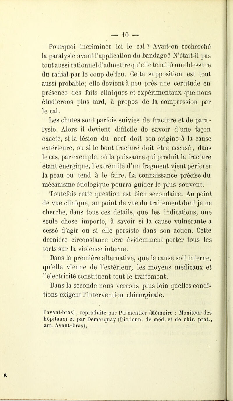 Pourquoi incriminer ici le cal ? Avait-on recherché la paralysie avant l’application du bandage? N’était-il pas toutaussi rationnel d’admettre qu’elle tenaità uneblessure du radial par le coup de'feu. Cette supposition est tout aussi probable; elle devient tà peu près une certitude en présence des faits cliniques et expérimentaux que nous étudierons plus tard, à propos de la compression par le cal. Les chutes sont parfois suivies de fracture et de para - lysie. Alors il devient difficile de savoir d’une façon exacte, si la lésion du nerf doit son origine à la cause extérieure, ou si le bout fracturé doit être accusé, dans le cas, par exemple, où la puissance qui produit la fracture étant énergique, l’extrémité d’un fragment vient perforer la peau ou tend à le faire. La connaissance précise du mécanisme étiologique pourra guider le plus souvent. Toutefois cette question est bien secondaire. Au point de vue clinique, au point de vue du traitement dont je ne cherche, dans tous ces détails, que les indications, une seule chose importe, à savoir si la cause vulnérante a cessé d’agir ou si elle persiste dans son action. Cette dernière circonstance fera évidemment porter tous les torts sur la violence interne. Dans la première alternative, que la cause soit interne, qu’elle vienne de l’extérieur, les moyens médicaux et l’électricité constituent tout le traitement. Dans la seconde nous verrons plus loin quelles condi- tions exigent l’intervention chirurgicale. l’avant-bras), reproduite par Parmentier (Mémoire : Moniteur des hôpitaux) et par Demarquay (Diclionn. de méd, et de chir. prat., art. Avant-bras),