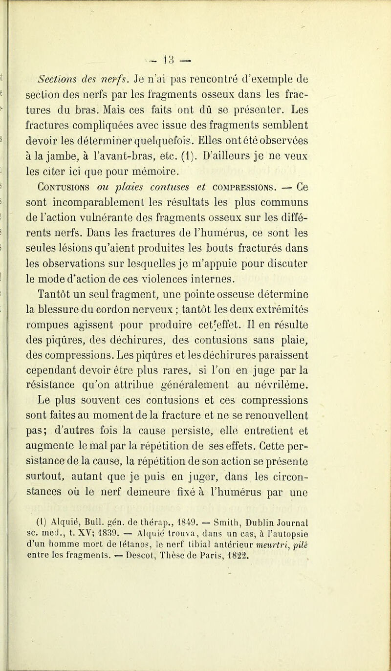 1 - Î3 — Sections des nerfs. Je n’ai pas rencontré d’exemple de section des nerfs par les fragments osseux dans les frac- tures du bras. Mais ces faits ont dû se présenter. Les fractures compliquées avec issue des fragments semblent devoir les déterminer quelquefois. Elles ont été observées à la jambe, à l’avant-bras, etc. (1). D’ailleurs je ne veux les citer ici que pour mémoire. Contusions ou plaies contuses et compressions. — Ce sont incomparablement les résultats les plus communs de l’action vulnérante des fragments osseux sur les diffé- rents nerfs. Dans les fractures de l’bumérus, ce sont les seules lésions qu’aient produites les bouts fracturés dans les observations sur lesquelles je m’appuie pour discuter le mode d’action de ces violences internes. Tantôt un seul fragment, une pointe osseuse détermine la blessure du cordon nerveux ; tantôt les deux extrémités rompues agissent pour produire cetjeffet. Il en résulte des piqûres, des déchirures, des contusions sans plaie, des compressions. Les piqûres et les déchirures paraissent cependant devoir être plus rares, si l’on en juge parla résistance qu’on attribue généralement au névrilème. Le plus souvent ces contusions et ces compressions sont faites au moment de la fracture et ne se renouvellent pas; d’autres fois la cause persiste, elle entretient et augmente le mal par la répétition de ses effets. Cette per- sistance de la cause, la répétition de son action se présente surtout, autant que je puis en juger, dans les circon- stances où le nerf demeure fixé à l’humérus par une (1) Alquié, Bull. gén. de thérap., (849. — Smith, Dublin Journal SC. med., t. XV; 1839. — Alquié trouva, dans un cas, à l’autopsie d’un homme mort de (étanos, le nerf tibial antérieur meurtri, pilé entre les fragments. — Descot, Thèse de Paris, 1822.