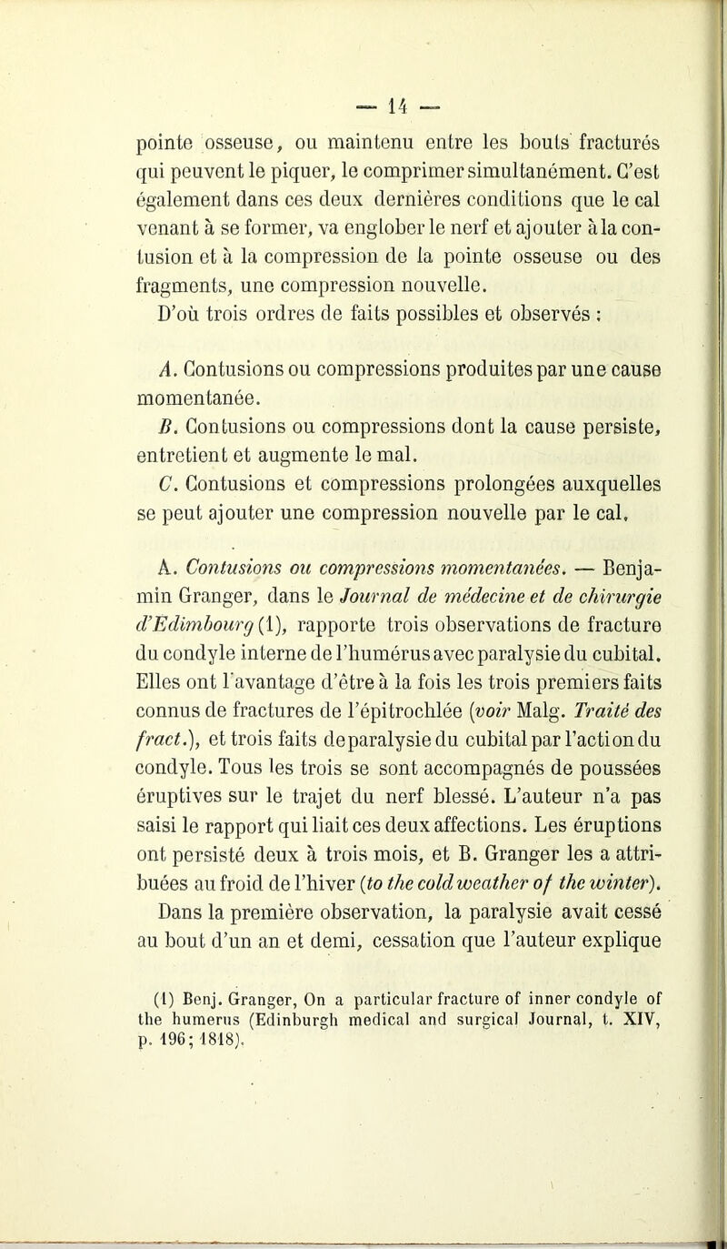 pointe osseuse, ou maintenu entre les bouts fracturés qui peuvent le piquer, le comprimer simultanément. C’est également dans ces deux dernières conditions que le cal venant à se former, va englober le nerf et ajouter àla con- tusion et à la compression de la pointe osseuse ou des fragments, une compression nouvelle. D’où trois ordres de faits possibles et observés ; A. Contusions ou compressions produites par une cause momentanée. B. Contusions ou compressions dont la cause persiste, entretient et augmente le mal. C. Contusions et compressions prolongées auxquelles se peut ajouter une compression nouvelle par le cal, A. Contusions ou compressions momentanées. — Benja- min Granger, dans le Journal de médecine et de chirurgie d’Edimbourg {{), rapporte trois observations de fracture du condyle interne de l’humérus avec paralysie du cubital. Elles ont l'avantage d’être à la fois les trois premiers faits connus de fractures de l’épitrochlée [voir Malg. Traité des fract.), et trois faits deparalysiedu cubital par l’action du condyle. Tous les trois se sont accompagnés de poussées éruptives sur le trajet du nerf blessé. L’auteur n’a pas saisi le rapport qui liait ces deux affections. Les éruptions ont persisté deux à trois mois, et B. Granger les a attri- buées au froid de l’hiver [to the cold weather of the winter). Dans la première observation, la paralysie avait cessé au bout d’un an et demi, cessation que l’auteur explique (1) Benj. Granger, On a particular fracture of inner condyle of the humérus (Edinburgh medical and surgical Journal, t. XIV, p. 196; 1818}.