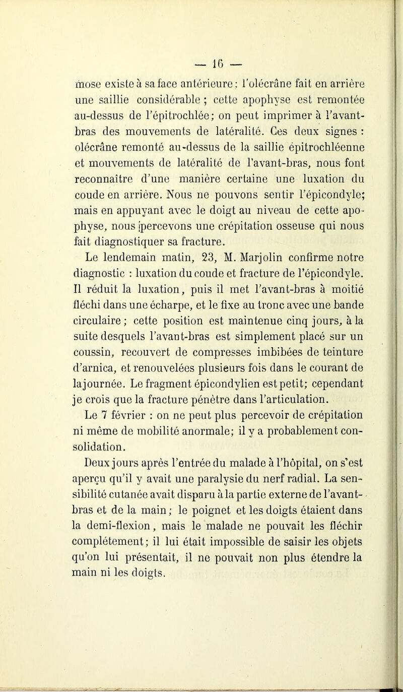 — IG mose existe à sa face antérieure : l’olécrâne fait en arrière une saillie considérable ; cette apophyse est remontée au-dessus de l’épitrochlée; on peut imprimer à l’avant- bras des mouvements de latéralité. Ces deux signes : olécrane remonté au-dessus de la saillie épitrochléenne et mouvements de latéralité de l’avant-bras, nous font reconnaître d’une manière certaine une luxation du coude en arrière. Nous ne pouvons sentir l’épicondyle; mais en appuyant avec le doigt au niveau de cette apo- physe, nous ipercevons une crépitation osseuse qui nous fait diagnostiquer sa fracture. Le lendemain matin, 23, M. Marjolin confirme notre diagnostic ; luxation du coude et fracture de l’épicondyle. Il réduit la luxation, puis il met l’avant-bras à moitié fléchi dans une écharpe, et le fixe au tronc avec une bande circulaire ; cette position est maintenue cinq jours, à la suite desquels l’avant-bras est simplement placé sur un coussin, recouvert de compresses imbibées de teinture d’arnica, et renouvelées plusieurs fois dans le courant de lajournée. Le fragment épicondylien est petit; cependant je crois que la fracture pénètre dans l’articulation. Le 7 février : on ne peut plus percevoir de crépitation ni même de mobilité anormale; il y a probablement con- solidation. Deux jours après l’entrée du malade à l’hôpital, on s’est aperçu qu’il y avait une paralysie du nerf radial. La sen- sibilité cutanée avait disparu à la partie externe de l’avant- bras et de la main; le poignet et les doigts étaient dans la demi-flexion, mais le malade ne pouvait les fléchir complètement; il lui était impossible de saisir les objets qu’on lui présentait, il ne pouvait non plus étendre la main ni les doigts.