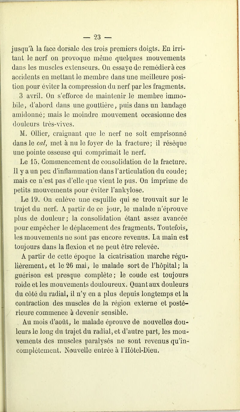 jusqu’à la face dorsale des trois premiers doigts. En irri- tant le nerf on provoque même quelques mouvements dans les muscles extenseurs. On essaye de remédiera ces accidents en mettant le membre dans une meilleure posi- tion pour éviter la compression du nerf par les fragments. 3 avril. On s’efforce de maintenir le membre immo- bile, d’abord dans une gouttière, puis dans un bandage amidonné; mais le moindre mouvement occasionne des douleurs très-vives. M. Ollier, craignant que le nerf ne soit emprisonné dans le cal, met à nu le foyer de la fracture; il résèque une pointe osseuse qui comprimait le nerf. Le 15. Commencement de consolidation de la fracture. Il y a un peu d’inflammation dans l’articulation du coude; mais ce n’est pas d’elle que vient le pus. On imprime de petits mouvements pour éviter l’ankylose. Le 19. On enlève une esquille qui se trouvait sur le trajet du nerf. A partir de ce jour, le malade n’éprouve plus de douleur; la consolidation étant assez avancée pour empêcher le déplacement des fragments. Toutefois, les mouvements ne sont pas encore revenus. La main est toujours dans la flexion et ne peut être relevée. A partir de cette époque la cicatrisation marche régu- lièrement > et le 26 mai, le malade sort de l’hôpital; la guérison est presque complète; le coude est toujours roide et les mouvements douloureux. Quant aux douleurs du côté du radial, il n’y en a plus depuis longtemps et la contraction des muscles de la région externe et posté- rieure commence à devenir sensible. Au mois d’août, le malade éprouve de nouvelles dou- leurs le long du trajet du radial, et d’autre part, les mou- vements des muscles paralysés ne sont revenus qu’in- compléteinent. Nouvelle entrée à l’Hôtel-Dieu.