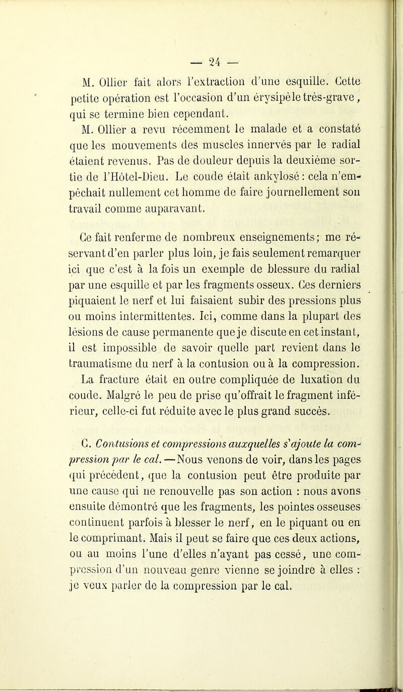 M. Ollier fait alors l’extraction d’une esquille. Cette petite opération est l’occasion d’un érysipèle très-grave, qui se termine bien cependant. M. Ollier a revu récemment le malade et a constaté que les mouvements des muscles innervés par le radial étaient revenus. Pas de douleur depuis la deuxième sor- tie de l’Hôtel-Oieu. Le coude était ankylosé ; cela n’em- pêchait nullement cet homme de faire journellement sou travail comme auparavant. Ce fait renferme de nombreux enseignements; me ré- servant d’en parler plus loin, je fais seulement remarquer ici que c’est à la fois un exemple de blessure du radial par une esquille et par les fragments osseux. Ces derniers piquaient le nerf et lui faisaient subir des pressions plus ou moins intermittentes. Ici, comme dans la plupart des lésions de cause permanente que je discute en cet instant, il est impossible de savoir quelle part revient dans le traumatisme du nerf à la contusion ou à la compression. La fracture était en outre compliquée de luxation du coude. Malgré le peu de prise qu’offrait le fragment infé- rieur, celle-ci fut réduite avec le plus grand succès. C. Contusions et compressions auxquelles s'ajoute la com^ pressïo7i par le cal. —Nous venons de voir, dans les pages (jui précèdent, que la contusion peut être produite par une cause qui ne renouvelle pas son action : nous avons ensuite démontré que les fragments, les pointes osseuses continuent parfois à blesser le nerf, en le piquant ou en le comprimant. Mais il peut se faire que ces deux actions, ou au moins l’une d’elles n’ayant pas cessé, une com- pression d’un nouveau genre vienne se joindre à elles : je veux parier de la compression par le cal.