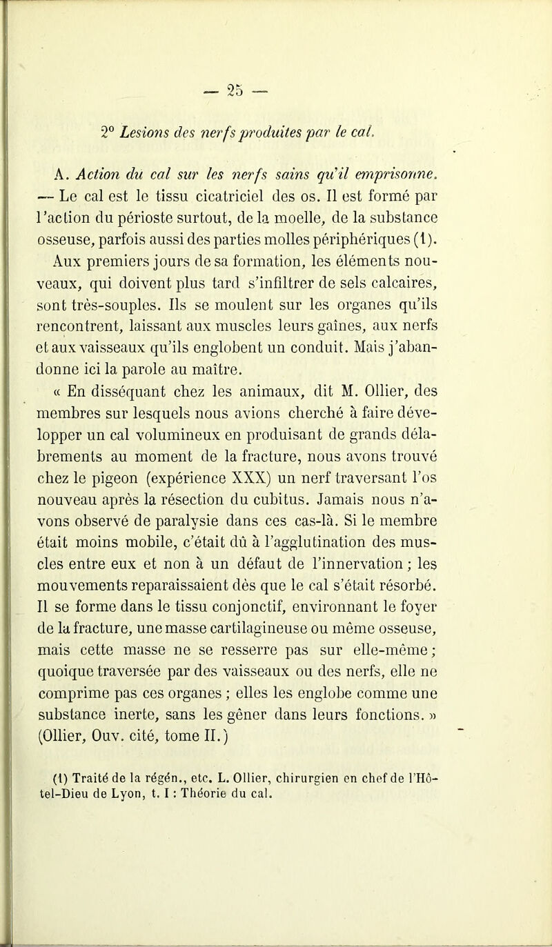 2” LesioŸis des nerfs produites par le cal, A. Action du cal sur les nerfs sains qiCil emprisonne. — Le cal est le tissu cicatriciel des os. Il est formé par l’action du périoste surtout, de la moelle, de la substance osseuse, parfois aussi des parties molles périphériques (i). Aux premiers jours de sa formation, les éléments nou- veaux, qui doivent plus tard s’infiltrer de sels calcaires, sont très-souples. Ils se moulent sur les organes qu’ils rencontrent, laissant aux muscles leurs gaines, aux nerfs et aux vaisseaux qu’ils englobent un conduit. Mais j’aban- donne ici la parole au maître. « En disséquant chez les animaux, dit M. Ollier, des membres sur lesquels nous avions cherché à faire déve- lopper un cal volumineux en produisant de grands déla- brements au moment de la fracture, nous avons trouvé chez le pigeon (expérience XXX) un nerf traversant l’os nouveau après la résection du cubitus. Jamais nous n’a- vons observé de paralysie dans ces cas-là. Si le membre était moins mobile, c’était dû à l’agglutination des mus- cles entre eux et non à un défaut de l’innervation ; les mouvements reparaissaient dès que le cal s’était résorbé. Il se forme dans le tissu conjonctif, environnant le foyer de la fracture, une masse cartilagineuse ou même osseuse, mais cette masse ne se resserre pas sur elle-même ; quoique traversée par des vaisseaux ou des nerfs, elle ne comprime pas ces organes ; elles les englobe comme une substance inerte, sans les gêner dans leurs fonctions. » (Ollier, Ouv. cité, tome II.) (l) Traité de la régén., etc. L. Ollier, chirurgien en chef de l’Hô- tel-Dieu de Lyon, t. I : Théorie du cal.