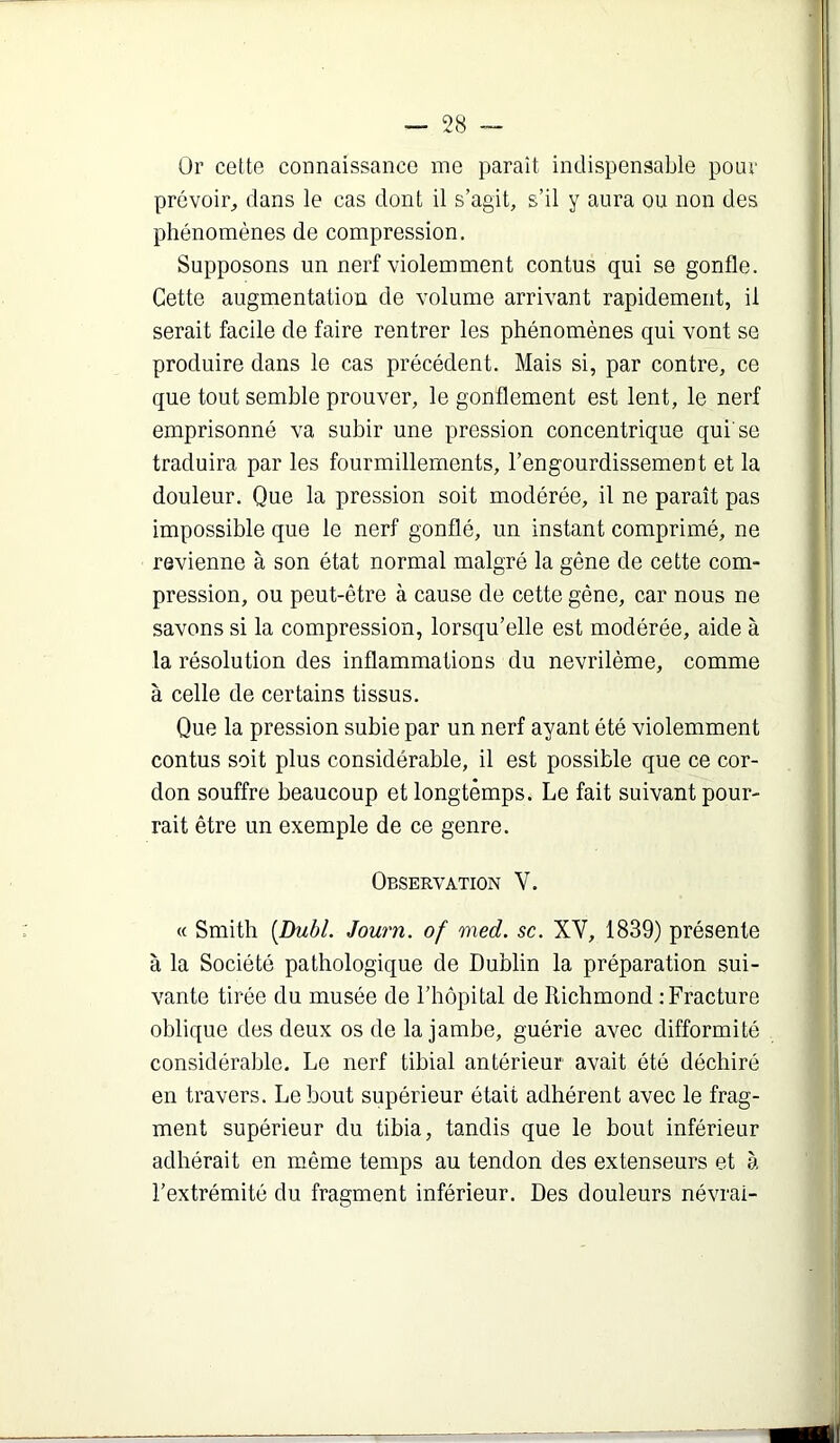 Or cette connaissance me paraît indispensable pour prévoir, dans le cas dont il s’agit, s’il y aura ou non des phénomènes de compression. Supposons un nerf violemment contus qui se gonfle. Cette augmentation de volume arrivant rapidement, il serait facile de faire rentrer les phénomènes qui vont se produire dans le cas précédent. Mais si, par contre, ce que tout semble prouver, le gonflement est lent, le nerf emprisonné va subir une pression concentrique qui’se traduira par les fourmillements, l’engourdissement et la douleur. Que la pression soit modérée, il ne paraît pas impossible que le nerf gonflé, un instant comprimé, ne revienne à son état normal malgré la gêne de cette com- pression, ou peut-être à cause de cette gêne, car nous ne savons si la compression, lorsqu’elle est modérée, aide à la résolution des inflammations du nevrilème, comme à celle de certains tissus. Que la pression subie par un nerf ayant été violemment contus soit plus considérable, il est possible que ce cor- don souffre beaucoup et longtemps. Le fait suivant pour- rait être un exemple de ce genre. Observation V. « Smith [Dubl. Journ. of med. sc. XV, 1839) présente à la Société pathologique de Dublin la préparation sui- vante tirée du musée de l’hôpital de Richmond ; Fracture oblique des deux os de la jambe, guérie avec difformité considérable. Le nerf tibial antérieur avait été déchiré en travers. Le bout supérieur était adhérent avec le frag- ment supérieur du tibia, tandis que le bout inférieur adhérait en même temps au tendon des extenseurs et à l’extrémité du fragment inférieur. Des douleurs névrai-