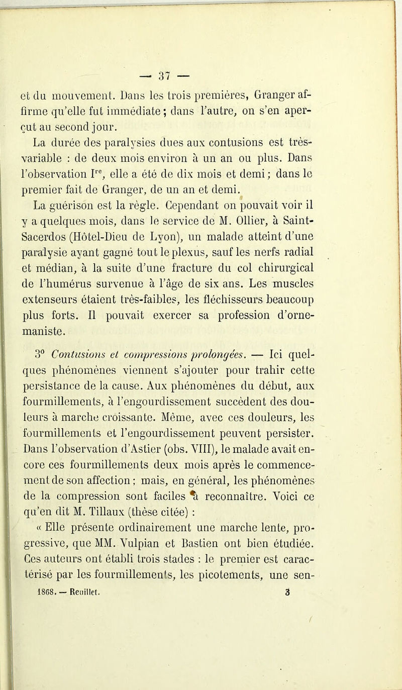 et du mouvement. IJans les trois premières, Granger af- firme qu’elle fut immédiate; dans l’autre, on s’en aper- çut au second jour. La durée des paralysies dues aux contusions est très- variable : de deux mois environ à un an ou plus. Dans l’observation F®, elle a été de dix mois et demi ; dans le premier fait de Granger, de un an et demi. La guérison est la règle. Cependant on pouvait voir il y a quelques mois, dans le service de M. Ollier, à Saint- Sacerdos (Hôtel-Dieu de Lyon), un malade atteint d’une paralysie ayant gagné tout le plexus, sauf les nerfs radial et médian, à la suite d’une fracture du col chirurgical de l’humérus survenue à l’âge de six ans. Les muscles extenseurs étaient très-faibles, les fléchisseurs beaucoup plus forts. Il pouvait exercer sa profession d’orne- maniste. Contusions et compressions prolongées. — Ici quel- ques phénomènes viennent s’ajouter pour trahir cette persistance de la cause. Aux phénomènes du début, aux fourmillements, à l’engourdissement succèdent des dou- leurs à marche croissante. Même, avec ces douleurs, les fourmillements et l’engourdissement peuvent persister. Dans l’observation d’Astier (obs. VIII), le malade avait en- core ces fourmillements deux mois après le commence- ment de son affection; mais, en général, les phénomènes de la compression sont faciles ^ reconnaître. Voici ce qu’en dit M. Tillaux (thèse citée) ; « Elle présente ordinairement une marche lente, pro- gressive, que MM. Vulpian et Bastien ont bien étudiée. Ces auteurs ont établi trois stades : le premier est carac- térisé par les fourmillements, les picotements, une sen- 1868. — Reiiillef. 3