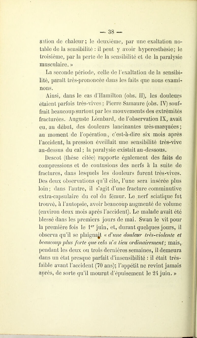 silion de chaleur; le deuxième, par une exaltation no- tahlo de la sensibilité : il peut y avoir hyperesthésie; le troisième, par la perte de la sensibilité et de la paralysie musculaire. « La seconde période, celle de Texaltation de la sensibi- lité, paraît très-prononcée dans les faits que nous exami- nons. Ainsi, dans le cas d’Hamilton (ohs. II), les douleurs étaient parfois très-vives ; Pierre Samaure (ohs. IV) souf- frait beaucoup surtout par les mouvements des extrémités fracturées. Auguste Lombard, de l’observation IX, avait eu, au début, des douleurs lancinantes très-marquées; au moment de l’opération, c’est-à-dire six mois après l’accident, la pression éveillait une sensibilité très-vive au-dessus du cal ; la paralysie existait au -dessous. Descot (thèse citée) rapporte également dès faits de compressions et de contusions des nerfs à la suite de fractures, dans lesquels les douleurs furent très-vives. Des deux observations qu’il cite, l’une sera insérée plus loin ; dans l’autre, il s’agit d’une fracture comminutive extra-capsulaire du col du fémur. Le nerf sciatique fut trouvé, à l’autopsie, avoir beaucoup augmenté de volume (environ deux mois après l’accident). Le malade avait été blessé dans les premiers jours de mai. Swan le vit pour la première fois le l®''juin, et, durant quelques jours, il observa qu’il se plaignant « d\me doulevr très-violente et beaucoup plus forte que cela n’a lieu ordinairement’, mais,, pendant les deux ou trois dernières semaines, il demeura dans un état presque parfait d’insensibilité : il était très- faible avant l’accident (70 ans); l’appétit ne revint jamais après, de sorte qu’il mourut d’épuisement le 24 juin. »