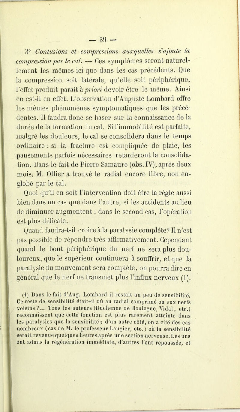 3® Contusions et compi'essions auxquelles s’ajoute la compression par le cal. — Ges symptômes seront naturel- lement les mêmes ici que dans les cas précédents. Que la compression soit latérale, qu’elle soit périphérique, l’effet produit paraît ^priori devoir être le même. Ainsi en est-il en effet. L’observation d’Auguste Lombard offre les mêmes phénomènes symptomatiques que les précé- dentes. 11 faudra donc se baser sur la connaissance de la durée de la formation du cal. Si l’immobilité est parfaite, malgré les douleurs, le cal se consolidera dans le temps ordinaire : si la fracture est compliquée de plaie, les pansements parfois nécessaires retarderont la consolida- tion. Dans le fait de Pierre Samaure (obs.IV), après deux mois, M. Ollier a trouvé le radial encore libre, non en- globé par le cal. Quoi qu’il en soit l’intervention doit être la règle aussi bien dans un cas que dans l’autre, si les accidents an lieu de diminuer augmentent : dans le second cas, l’opération est plus délicate. Quand faudra-t-il croire à la paralysie complète? Il n’est pas possible de répondre très-affirmativement. Cependant quand le bout périphérique du nerf ne sera plus dou- loureux, que le supérieur continuera à souffrir, et que la paralysie du mouvement sera complète, on pourra dire en général que le nerf ne transmet plus l’influx nerveux (1). (l) Dans le fait d’Aiig. Lombard il restait un peu de sensibilité. Ce reste de sensibilité était-il dû au radial comprimé ou aux nerfs voisins?... Tous les auteurs (Duchenne de Boulogne, Vidal, etc.) reconnaissent que cette fonction est plus rarement atteinte dans les paralysies que la sensibilité ; d’un autre côté, on a cité des cas nombreux (cas de M. le professeur Laugier, etc.) où la sensibilité serait revenue quelques heures après une section nerveuse. Les uns ont admis la régénération immédiate, d’autres l’ont repoussée, et