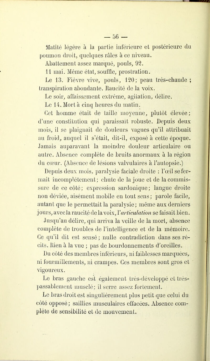Matité légère à la partie inférieure et postérieure du [)Oumon droit, quelques râles à ce niveau. Abattement assez marqué, pouls, 92. 11 mai. Même état, souffle, prostration. Le 13. Fièvre vive, pouls, 120; peau très-chaude ; transpiration abondante. Raucité de la voix. Le soir, affaissement extrême, agitation, délire. Le 14. Mort à cinq heures du matin. Cet homme était de taille moyenne, plutôt élevée; d’une constitution qui paraissait robuste. Depuis deux mois, il se plaignait de douleurs vagues qu’il attribuait au froid, auquel il s’était, dit-il, exposé à cette époque. Jamais auparavant la moindre douleur articulaire ou autre. Absence complète de bruits anormaux à la région du cœur. (Absence de lésions valvulaires à l’autopsie.) Depuis deux mois, paralysie faciale droite : l’œil se fer- mait incomplètement; chute de la joue et de la commis- sure de ce côté; expression sardonique; langue droite non déviée, aisément mobile en tout sens; parole facile, autant que le permettait la paralysie; même aux derniers jours, avec la raucité de la voix, V articulation se faisait bien. Jusqu’au délire, qui arriva la veille de la mort, absence complète de troubles de l’intelligence et de la mémoire. Ce qu’il dit est sensé ; nulle contradiction dans ses ré- cits. Rien à la vue ; pas de bourdonnements d’oreilles. Du côté des membres inférieurs, ni faiblesses marquées, ni fourmillements, ni crampes. Ces membres sont gros et vigoureux. Le bras gauche est également très-développé et très- passablement musclé; il serre assez fortement. Le bras droit est singulièrement plus petit que celui du côté opposé; saillies musculaires effacées. Absence com- plète de sensibilité et de mouvement.