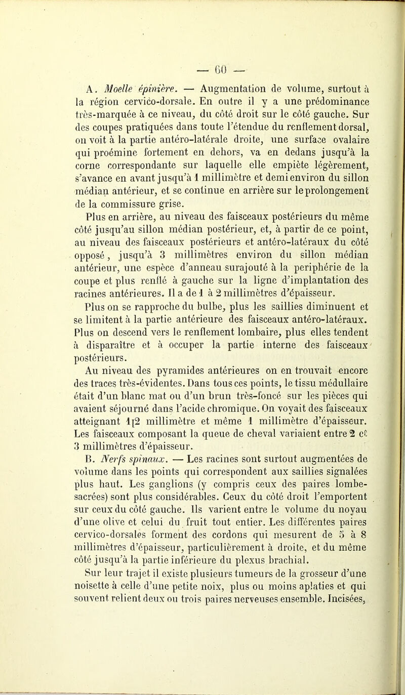 GO A. Moelle épinière. — Augmentation de volume, surtout à la région cervico-dorsale. En outre il y a une prédominance très-marquée à ce niveau, du côté droit sur le côté gauche. Sur des coupes pratiquées dans toute Eétendue du renflement dorsal, on voit à la partie antéro-latérale droite, une surface ovalaire qui proémine fortement en dehors, va en dedans jusqu’à la corne correspondante sur laquelle elle empiète légèrement, s’avance en avant jusqu’à 1 millimètre et demi environ du sillon médian antérieur, et se continue en arrière sur le prolongement de la commissure grise. Plus en arrière, au niveau des faisceaux postérieurs du même côté jusqu’au sillon médian postérieur, et, à partir de ce point, ^ au niveau des faisceaux postérieurs et antéro-latéraux du côté opposé, jusqu’à 3 millimètres environ du sillon médian antérieur, une espèce d’anneau surajouté à la périphérie de la coupe et plus renflé à gauche sur la ligne d’implantation des racines antérieures. Il a de 1 à 2 millimètres d’épaisseur. Plus on se rapproche du bulbe, plus les saillies diminuent et se limitent à la partie antérieure des faisceaux antéro-latéraux. Plus on descend vers le renflement lombaire, plus elles tendent à disparaître et à occuper la partie interne des faisceaux postérieurs. Au niveau des pyramides antérieures on en trouvait encore des traces très-évidentes. Dans tous ces points, le tissu médullaire était d’un blanc mat ou d’un brun très-foncé sur les pièces qui avaient séjourné dans l’acide chromique. On voyait des faisceaux atteignant 1^2 millimètre et même 1 millimètre d’épaisseur. Les faisceaux composant la queue de cheval variaient entre 2 cC 3 millimètres d’épaisseur. B. Nerfs spinaux. — Les racines sont surtout augmentées de volume dans les points qui correspondent aux saillies signalées plus haut. Les ganglions (y compris ceux des paires lombe- sacrées) sont plus considérables. Ceux du côté droit l’emportent sur ceux du côté gauche. Ils varient entre le volume du noyau d’une olive et celui du fruit tout entier. Les différentes paires cervico-dorsales forment des cordons qui mesurent de 5 à 8 millimètres d’épaisseur, particulièrement à droite, et du même côté jusqu’à la partie inférieure du plexus brachial. , | Sur leur trajet il existe plusieurs tumeurs de la grosseur d’une ' noisette à celle d’une petite noix, plus ou moins aplaties et qui souvent relient deux ou trois paires nerveuses ensemble. Incisées, j