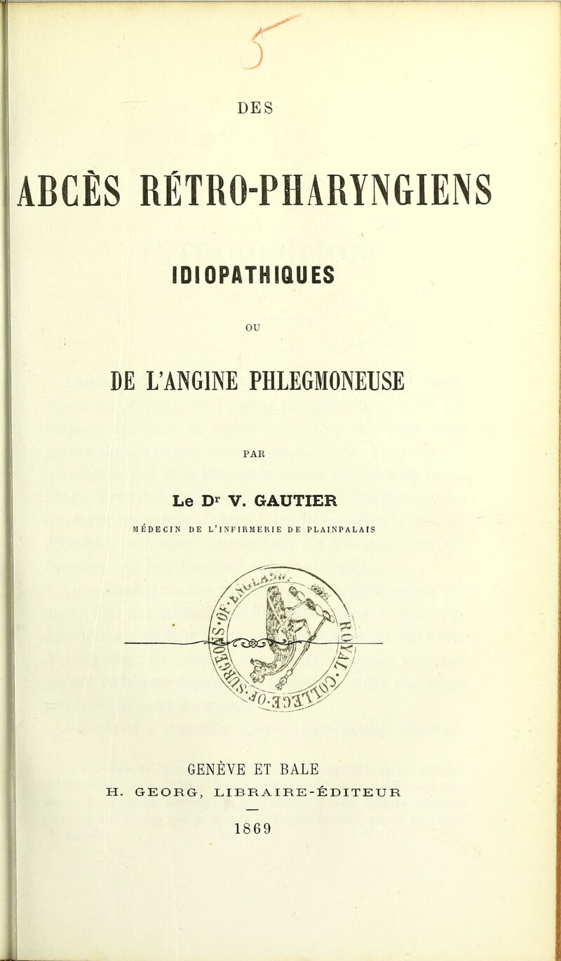 /' DES ABCÈS RÉTRO-PHARYNGIENS IDIOPATHIQUES DE L’ANGINE PHLEGMONELSE PAR Le V. GAUTIER MÉDECIN DE L’INFIRMERIE DE PLAINPALAIS GENÈVE ET BALE H. GEORG, LIBRAIRE-ÉDITEUR i 1869